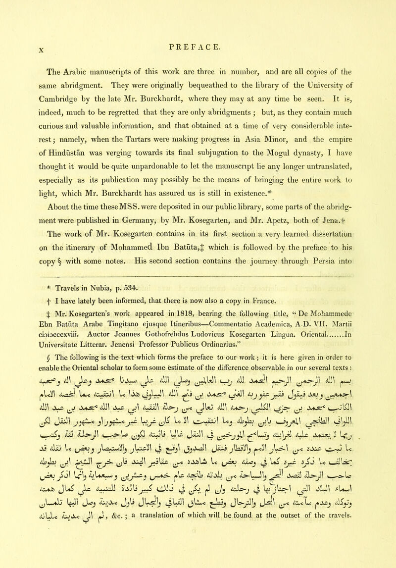 The Arabic manuscripts of this work are three in number, and are all copies of the same abridgment. They were originally bequeathed to the library of the University of Cambridge by the late Mr. Burckhardt, where they may at any time be seen. It is, indeed, much to be regretted that they are only abridgments ; but, as they contain much cuiious and valuable information, and that obtained at a time of very considerable inte- rest ; namely, when the Tartars were making progress in Asia Minor, and the empire of Hindustan was verging towards its final subjugation to the Mogul dynasty, I have thought it would be quite unpardonable to let the manuscnpt lie any longer untranslated, especially as its publication may possibly be the means of bringing the entire work to lio'ht, which Mr. Burckhardt has assured us is still in existence.* About the time these MSS. were deposited in our public library, some parts of the abridg- ment were published in Germany, by Mr. Kosegarten, and Mr. Apetz, both of Jena.f The work of Mr. Kosegarten contains in its first section a very learned dissertation on the itinerary of Mohammed Ibn Batuta,;]! which is followed by the preface to his copy § with some notes. His second section contains the journey through Persia into * Travels in Nubia, p. 534;. j- I have lately been informed, that there is now also a copy in France. J Mr. Kosegarten’s work appeared in 1818, bearing the following title, “ De Mohammede Ebn Batuta Arabe Tingitano ejusque Itineribus—Commentatio Academica, A D. VII. Martii cioiocccxviii. Auctor Joannes Gothofrehdus Ludovicus Kosegarten Lingua. Oriental In Universitate Litterar. Jenensi Professor Publicus Ordinarius.” (J The following is the text which forms the preface to our work ; it is here given in order to enable the Oriental scholar to form some estimate of the difference observable in our several texts: j [*—■ idll ijJ X^ 1^1 Xas:^ Aiu Ulc Jiiill ti - W;j Xl idilj l.< ^ iXX- L**^^ be ibjbu ^ i'AJsbl bo b*^ be I—ilbsT b;lj L\aX^j J*lc Arslb C—o-U> tw4J& ^^A^ ^ gbe ^Xj\sCAblO (J (A .^bwl (UlJ^ abjJee J, &c.; a translation of which will be found at the outset of the travels.