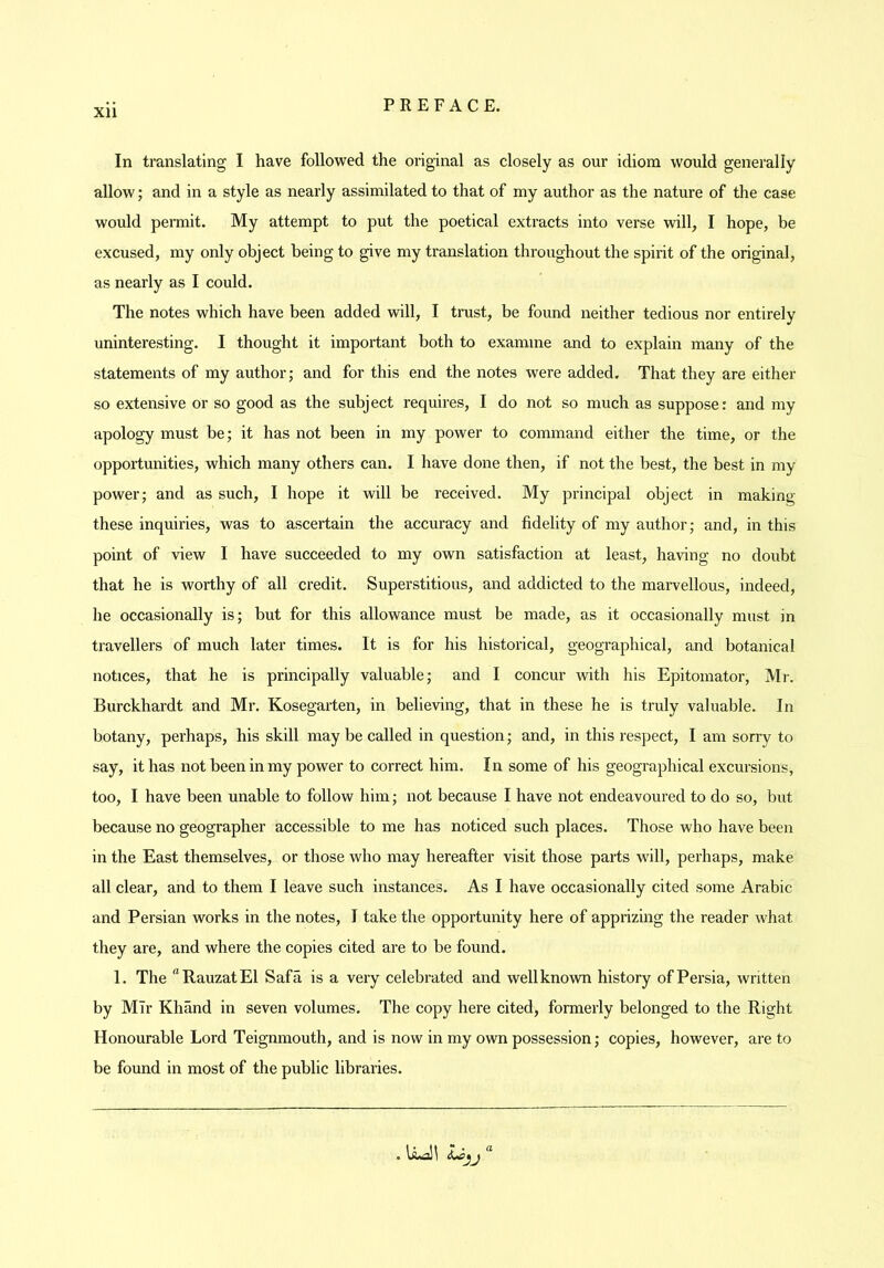 In translating I have followed the original as closely as our idiom would generally allow; and in a style as nearly assimilated to that of my author as the nature of the case would permit. My attempt to put the poetical extracts into verse will, I hope, be excused, my only object being to give my translation throughout the spiiit of the original, as nearly as I could. The notes which have been added will, I trust, be found neither tedious nor entirely uninteresting. I thought it important both to examine and to explain many of the statements of my author; and for this end the notes were added. That they are either so extensive or so good as the subject requires, I do not so much as suppose: and my apology must be; it has not been in my power to command either the time, or the opportunities, which many others can. I have done then, if not the best, the best in my power; and as such, I hope it will be received. My principal object in making these inquiries, was to ascertain the accuracy and fidelity of my author; and, in this point of view I have succeeded to my own satisfaction at least, having no doubt that he is worthy of all credit. Superstitious, and addicted to the maiwellous, indeed, he occasionally is; but for this allowance must be made, as it occasionally must in travellers of much later times. It is for his historical, geographical, and botanical notices, that he is principally valuable; and I concur with his Epitomator, Mi-. Burckhardt and Mr. Kosegarten, in believing, that in these he is truly valuable. In botany, perhaps, his skill may be called in question; and, in this respect, I am sorry to say, it has not been in my power to correct him. In some of his geographical excursions, too, I have been unable to follow him; not because I have not endeavoured to do so, but because no geographer accessible to me has noticed such places. Those who have been in the East themselves, or those who may hereafter visit those parts will, perhaps, make all clear, and to them I leave such instances. As I have occasionally cited some Arabic and Persian works in the notes, I take the opportunity here of apprizing the reader what they are, and where the copies cited are to be found. 1. The “RauzatEl Safa is a very celebrated and well known history of Persia, written by Mir Khand in seven volumes. The copy here cited, formerly belonged to the Right Honourable Lord Teignmouth, and is now in my own possession; copies, however, are to be found in most of the public libraries.