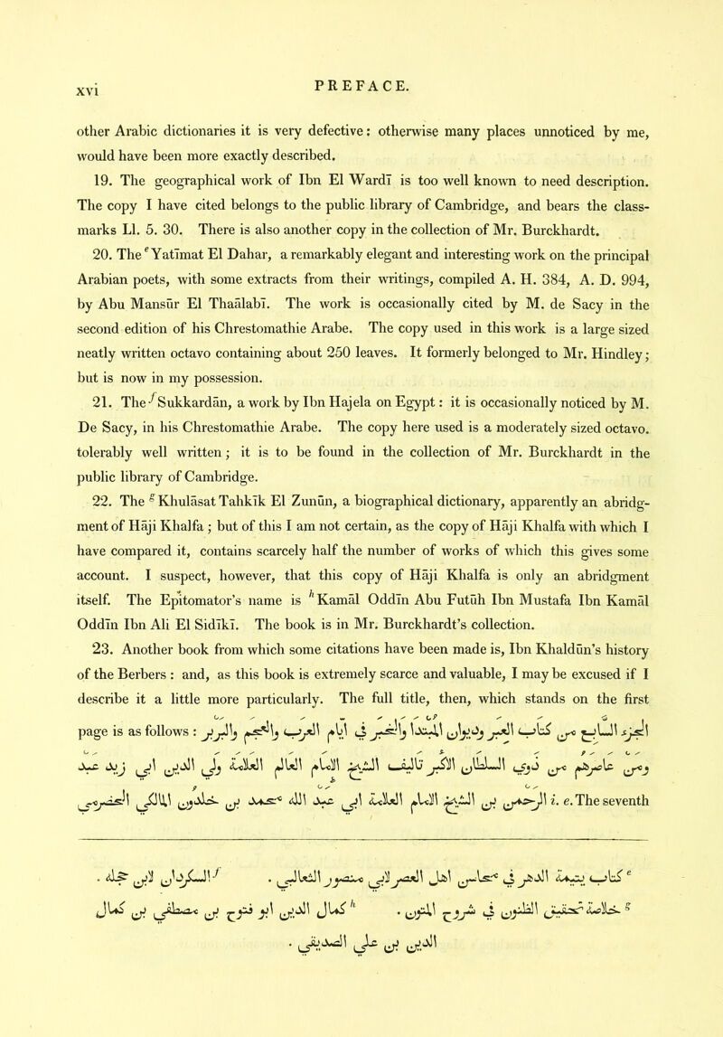 other Arabic dictionaries it is very defective: otherwise many places unnoticed by me, would have been more exactly described. 19. The geographical work of Ibn El Ward! is too well known to need description. The copy I have cited belongs to the public library of Cambridge, and bears the class- marks LI. 5. 30. There is also another copy in the collection of Mr. Burckhardt. 20. The ® YatTmat El Dahar, a remarkably elegant and interesting work on the principal Arabian poets, with some extracts from their writings, compiled A. H. 384, A. D. 994, by Abu Mansur El Thaalabl. The work is occasionally cited by M. de Sacy in the second edition of his Chrestomathie Arabe. The copy used in this work is a large sized neatly written octavo containing about 250 leaves. It formerly belonged to Mr. Hindley; but is now in my possession. 21. TheSukkardan, a work by Ibn Hajela on Egypt: it is occasionally noticed by M. De Sacy, in his Chrestomathie Arabe. The copy here used is a moderately sized octavo, tolerably well written; it is to be found in the collection of Mr. Burckhardt in the public library of Cambridge. 22. The ^KhulasatTahkTk El Zunun, a biographical dictionary, apparently an abridg- ment of Haji Khalfa ; but of this I am not certain, as the copy of Haji Khalfa with which I have compared it, contains scarcely half the number of works of which this gives some account. I suspect, however, that this copy of Haji Khalfa is only an abridgment itself. The Epitomator’s name is Kamal OddTn Abu Futuh Ibn Mustafa Ibn Kamal Oddln Ibn Ali El SidlkT. The book is in Mr. Burckhardt’s collection. 23. Another book from which some citations have been made is, Ibn Khaldun’s history of the Berbers : and, as this book is extremely scarce and valuable, I may be excused if I describe it a little more particularly. The full title, then, which stands on the first page is as follows : jJjJ\j (*V.^ <4 ^ ^ y y y y y y f y y y t  ^ i. e. The seventh