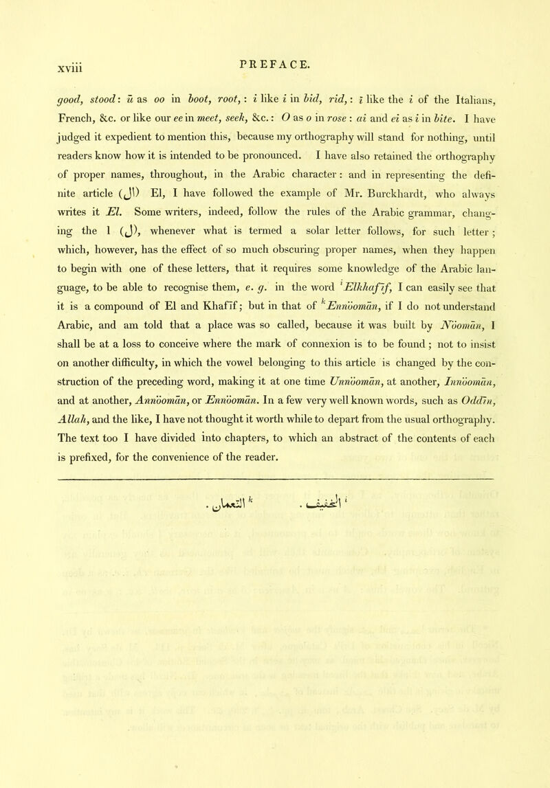 good, stood: u as oo in hoot, root,: i like i in hid, rid,: l like the i of the Italians, French, &c. or like our ee in meet, seek, &c.: O as o in rose : ai and ei as i in hite. I have judged it expedient to mention this, because my orthography will stand for nothing, until readers know how it is intended to be pronounced. I have also retained the orthography of proper names, throughout, in the Arabic character: and in representing the defi- nite article (JO El, I have followed the example of Mr. Burckhardt, who always writes it El. Some writers, indeed, follow the rules of the Arabic grammar, chang- ing the 1 (J), whenever what is termed a solar letter follows, for such letter ; which, however, has the effect of so much obscuring proper names, when they happen to begin with one of these letters, that it requires some knowledge of the Arabic lan- guage, to be able to recognise them, e. g. in the word ^Elkhaflf, I can easily see that it is a compound of El and Khafif; but in that of ^Ennoomdn, if I do not understand Arabic, and am told that a place was so called, because it was built by Noomun, I shall be at a loss to conceive where the mark of connexion is to be found ; not to insist on another difficulty, in which the vowel belonging to this article is changed by the con- struction of the preceding word, making it at one time Unnoomdn, at another, Inndomun, and at another, Annooman, or Ennoomdn. In a few very well known words, such as Oddln, Allah, and the like, I have not thought it worth while to depart from the usual orthography. The text too I have divided into chapters, to which an abstract of the contents of eacli is prefixed, for the convenience of the reader.