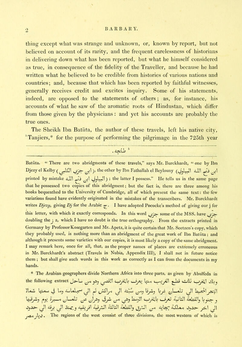 thing except what was strange and unknown, or, known by report, but not believed on account of its rarity, and the frequent carelessness of historians in delivering down what has been reported, but what he himself considered as true, in consequence of the fidelity of the Traveller, and because he had written what he believed to be credible from histories of various nations and countries; and, because that which has been reported by faithful witnesses, generally receives credit and excites inquiry. Some of his statements, indeed, are opposed to the statements of others; as, for instance, his accounts of what he saw of the aromatic roots of Hindustan, which differ from those given by the physicians: and yet his accounts are probably the true ones. The Sheikh Ibn Batata, the author of these travels, left his native city, ^Tanjiers,'^ for the purpose of performing the pilgrimage in the 725th year Batuta. “ There are two abridgments of these travels,” says Mr. Burckhardt, “ one by Ibn Djezy el Kelby (), tbe other by Ibn Fathallah el Beylouny (JjLJi printed by mistake aJh ; the latter I possess.” He tells us in the same page that he possessed two copies of this abridgment; but the fact is, there are three among his books bequeathed to the University of Cambridge, all of which present the same text: the few variations found have evidently originated in the mistakes of the transcribers. Mr. Burckhardt writes Djezy, giving Dj for the Arabic . I have adopted Pococke’s method of giving our j for this letter, with which it exactly corresponds. In this word some of the MSS. have doubling thej z, which I have no doubt is the true orthography. From the extracts printed in Germany by Professor Kosegarten and Mr. Apetz, it is quite certain that Mr. Seetzen’s copy, which they probably used, is nothing more than an abridgment of the great work of Ibn Batuta ; and although it presents some varieties with our copies, it is most likely a copy of the same abridgment. I may remark here, once for all, that, as the proper names of places are extremely erroneous in Mr. Burckhardt’s abstract (Travels in Nubia, Appendix III), I shall not in future notice them ; but shall give such words in this work as correctly as I can from the documents in my hands. * The Arabian geographers divide Northern Africa into three parts, as given by Abulfeda in the following extract Jj>-L ^ Uc^ . The regions of the west consist of three divisions, the most western of which is