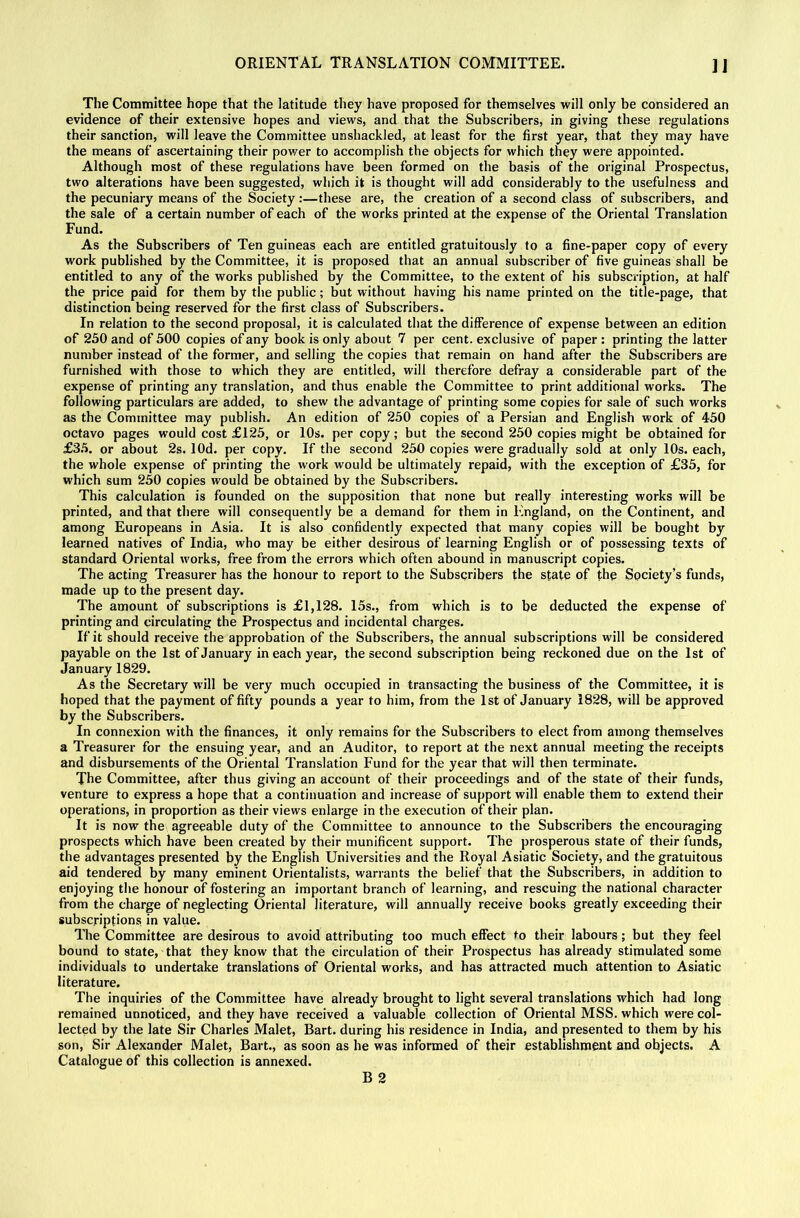 ]J The Committee hope that the latitude they have proposed for themselves will only be considered an evidence of their extensive hopes and views, and that the Subscribers, in giving these regulations their sanction, will leave the Committee unshackled, at least for the first year, that they may have the means of ascertaining their power to accomplish the objects for which they were appointed. Although most of these regulations have been formed on the basis of the original Prospectus, two alterations have been suggested, which it is thought will add considerably to the usefulness and the pecuniary means of the Society :—these are, the creation of a second class of subscribers, and the sale of a certain number of each of the works printed at the expense of the Oriental Translation Fund. As the Subscribers of Ten guineas each are entitled gratuitously to a fine-paper copy of every work published by the Committee, it is proposed that an annual subscriber of five guineas shall be entitled to any of the works published by tbe Committee, to the extent of his subscription, at half the price paid for them by the public; but without having his name printed on the title-page, that distinction being reserved for the first class of Subscribers. In relation to the second proposal, it is calculated that the difference of expense between an edition of 250 and of 500 copies of any book is only about 7 per cent, exclusive of paper : printing the latter number instead of the former, and selling the copies that remain on hand after the Subscribers are furnished with those to which they are entitled, will therefore defray a considerable part of the expense of printing any translation, and thus enable the Committee to print additional works. The following particulars are added, to shew the advantage of printing some copies for sale of such works as the Committee may publish. An edition of 250 copies of a Persian and English work of 450 octavo pages would cost £125, or 10s. per copy; but the second 250 copies might be obtained for £35. or about 2s. lOd. per copy. If the second 250 copies were gradually sold at only 10s. each, the whole expense of printing the work would be ultimately repaid, with the exception of £35, for which sum 250 copies would be obtained by the Subscribers. This calculation is founded on the supposition that none but really interesting works will be printed, and that there will consequently be a demand for them in England, on the Continent, and among Europeans in Asia. It is also confidently expected that many copies will be bought by learned natives of India, who may be either desirous of learning English or of possessing texts of standard Oriental works, free from the errors which often abound in manuscript copies. The acting Treasurer has the honour to report to the Subscribers the state of the Society’s funds, made up to the present day. The amount of subscriptions is £1,128. 15s., from which is to be deducted the expense of printing and circulating the Prospectus and incidental charges. If it should receive the approbation of the Subscribers, the annual subscriptions will be considered payable on the 1st of January in each year, the second subscription being reckoned due on the 1st of January 1829. As the Secretary will be very much occupied in transacting the business of the Committee, it is hoped that the payment of fifty pounds a year to him, from the 1st of January 1828, will be approved by the Subscribers. In connexion with the finances, it only remains for the Subscribers to elect from among themselves a Treasurer for the ensuing year, and an Auditor, to report at the next annual meeting the receipts and disbursements of the Oriental Translation Fund for the year that will then terminate. The Committee, after thus giving an account of their proceedings and of the state of their funds, venture to express a hope that a continuation and increase of support will enable them to extend their operations, in proportion as their views enlarge in the execution of their plan. It is now the agreeable duty of the Committee to announce to the Subscribers the encouraging prospects which have been created by their munificent support. The prosperous state of their funds, the advantages presented by tbe English Universities and the Royal Asiatic Society, and the gratuitous aid tendered by many eminent Orientalists, warrants the belief that the Subscribers, in addition to enjoying the honour of fostering an important branch of learning, and rescuing the national character from the charge of neglecting Oriental literature, will annually receive books greatly exceeding their subscriptions in value. The Committee are desirous to avoid attributing too much effect to their labours; but they feel bound to state, that they know that the circulation of their Prospectus has already stimulated some individuals to undertake translations of Oriental works, and has attracted much attention to Asiatic literature. The inquiries of the Committee have already brought to light several translations which had long remained unnoticed, and they have received a valuable collection of Oriental MSS. which were col- lected by the late Sir Charles Malet, Bart, during his residence in India, and presented to them by his son. Sir Alexander Malet, Bart., as soon as he was informed of their establishment and objects. A Catalogue of this collection is annexed. B 2