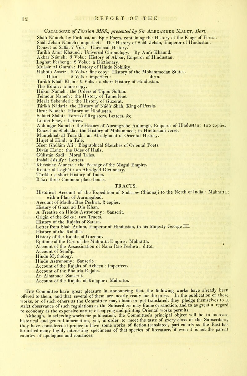Catalogue of Persian MSS., presented hy Sir Alexander Malet, Bart. Shah Nameh, by Firdousi, an Epic Poem, containing the History of the Kings of Persia. Shah Jehan Nameh : imperfect. The History of Shah Jehan, Emperor of Hindustan. Rouzet as Saffa, 7 Vols. Universal History. Tarikh Amir Khaund ; Universal Chronology. By Amir Khaund. Akbar Nameh; 3 Vols.: History of Akbar, Emperor of Hindustan. Loghat Ferheng; 2 Vols.: a Dictionary. M iiasir A1 Omrah : History of Hindu Nobility. Habbib Asseir ; 2 Vols.: fine copy: History of the Mohammedan States. Ditto 2 Vols : imperfect: ditto. Tarikh Khafi Khan ; £ Vols.: a short History of Hindustan. The Koran : a fine copy. Hukm Nameh : the Orders of Tippu .Sultan. Teimour Nameh: the History of Tamerlene. Merat Sekenderi: the History of Guzerat. Tarikh Nadari: the History of Nadir Shah, King of Persia. Ibrut Nameb : History of Hindustan. Sabifei Shahi: Forms of Registers, Letters, &c. Letifei Feizy: Letters. Aulumgir Nameh : the History of Aurungzebe Aulumgir, Emperor of Hindustan : two copies. Rouzet as Shohada: the History of Mohammed; in Hindustani verse. Muntekhab al Tuarikh: an Abridgment of Oriental Flistory. Hujet al Hind: a Tale. Meer Ghulam Ali : Biographical Sketches of Oriental Poets. Divan Hafiz : the Odes of Hafiz. Gulistan Sadi: Moral Tales. Inshai Jusufy : Letters. Khezanae Aumera: the Peerage of the Mogul Empire. Kehter al Loghat: an Abridged Dictionary. Tarikh : a short History of India. Biaz: three Common-place books. TRACTS. Historical Account of the Expedition of Sudasew-Chimnaji to the North ofindia: Mahratta ; with a Plan of Aurungabad. Account of Madhu Rao Peshwa, 2 copies. History of Ghazi ad Din Khan. A Treatise on Hindu Astronomy : Sanscrit. Origin of the Seiks: two Tracts. History of the Rajahs of Satara. Letter from Shah Aulum, Emperor of Hindustan, to his Majesty George HI. History of the Rohillas History of the Rajahs of Guzerat. Epitome of the Rise of the Mahratta Empire: Mahratta. Account of the Assassination of Nana Rao Peshwa : ditto. Account of Sendip. Hindu Mythology. Hindu Astronomy: Sanscrit. Account of the Rajahs of Acheen : imperfect. Account of the Bhourla Rajahs. An Almanac: Sanscrit. Account of the Rajahs of Kolapur: Mahratta. The Committee have great pleasure in announcing that the following works have already been offered to them, and that several of them are nearly ready for the press. In the publication of these works, or of such others as the Committee may obtain or get translated, they pledge themselves to a strict observance of such regulations as the Subscribers may frame or sanction, and to as great a regard to economy as the expensive nature of copying and printing Oriental works permits. Although, in selecting works for publication, the Committee’s principal object will be to increase historical and general information, yet, in order to meet the taste of every class of the Subscribers, they have considered it proper to have some works ot fiction translated, particularly as the East has furnished many highly interesting specimens of that species of literature, if even it is not the parent country of apologues and romances.