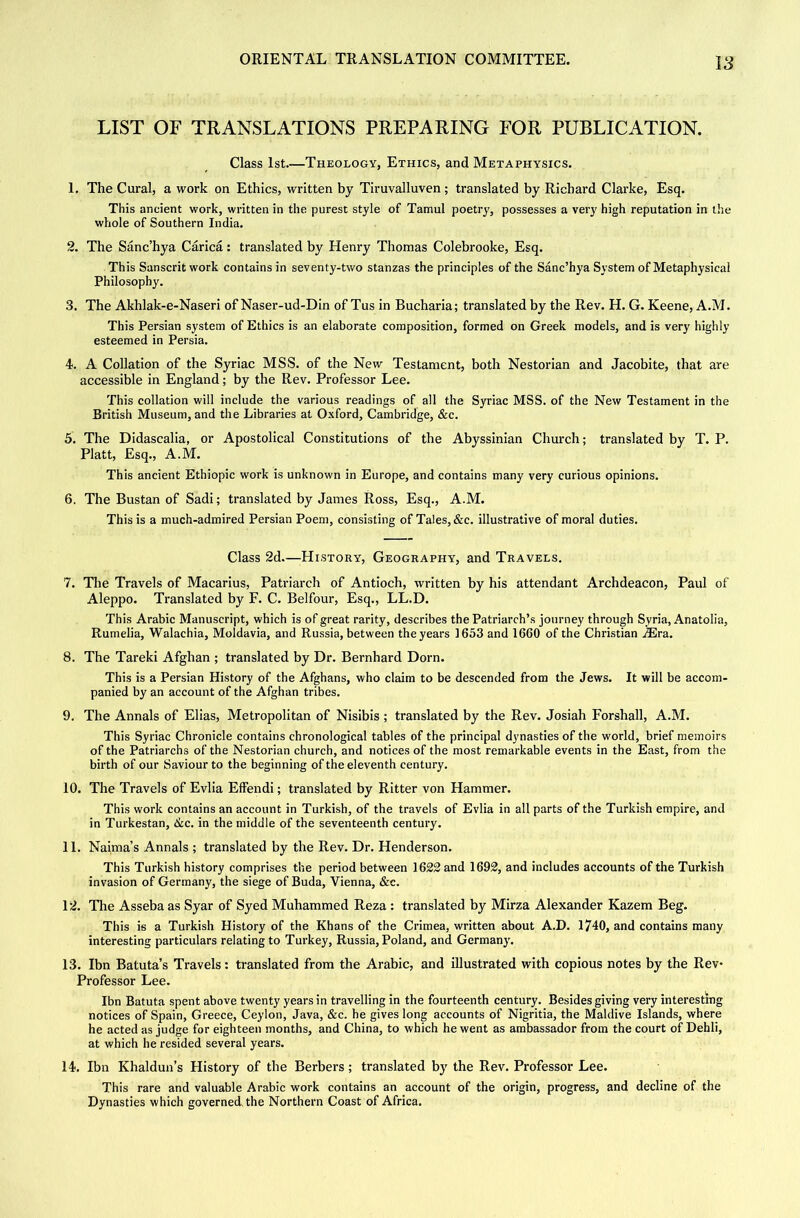 LIST OF TRANSLATIONS PREPARING FOR PUBLICATION. Class 1st.—Theology, Ethics, and Metaphysics. 1. The Cural, a work on Ethics, written by Tiruvalluven; translated by Richard Clarke, Esq, This ancient work, written in the purest style of Tamul poetry, possesses a very high reputation in the whole of Southern India. 2. The Sanc’hya Carica : translated by Henry Thomas Colebrooke, Esq, This Sanscrit work contains in seventy-two stanzas the principles of the Sanc’hya System of Metaphysical Philosophy. 3. The Akhlak-e-Naseri of Naser-ud-Din of Tus in Bucharia; translated by the Rev. H. G. Keene, A.M. This Persian system of Ethics is an elaborate composition, formed on Greek models, and is very highly esteemed in Persia. 4. A Collation of the Syriac MSS. of the New Testament, both Nestorian and Jacobite, that are accessible in England; by the Rev. Professor Lee. This collation will include the various readings of all the Syriac MSS. of the New Testament in the British Museum, and the Libraries at Oxford, Cambridge, &c. 5. The Didascalia, or Apostolical Constitutions of the Abyssinian Church; translated by T. P. Platt, Esq., A.M. This ancient Ethiopic work is unknown in Europe, and contains many very curious opinions. 6. The Bustan of Sadi; translated by James Ross, Esq., A.M. This is a much-admired Persian Poem, consisting of Tales, &c. illustrative of moral duties. Class 2d—History, Geography, and Travels, 7. The Travels of Macarius, Patriarch of Antioch, written by his attendant Archdeacon, Paul of Aleppo. Translated by F. C. Belfour, Esq., LL.D. This Arabic Manuscript, which is of great rarity, describes the Patriarch’s journey through Syria, Anatolia, Rumelia, Walachia, Moldavia, and Russia, between the years 1633 and 1660 of the Christian JEra. 8. The Tareki Afghan ; translated by Dr. Bernhard Dorn. This is a Persian History of the Afghans, who claim to be descended from the Jews. It will be accom- panied by an account of the Afghan tribes. 9. The Annals of Ellas, Metropolitan of Nisibis ; translated by the Rev. Josiah Forshall, A.M. This Syriac Chronicle contains chronological tables of the principal dynasties of the world, brief memoirs of the Patriarchs of the Nestorian church, and notices of the most remarkable events in the East, from the birth of our Saviour to the beginning of the eleventh century. 10. The Travels of Evlia Effendi; translated by Ritter von Hammer. This work contains an account in Turkish, of the travels of Evlia in all parts of the Turkish empire, and in Turkestan, 6ic. in the middle of the seventeenth century. 11. Naima’s Annals ; translated by the Rev. Dr. Henderson. This Turkish history comprises the period between 1623 and 1692, and includes accounts of the Turkish invasion of Germany, the siege of Buda, Vienna, &c. 12. The Asseba as Syar of Syed Muhammed Reza : translated by Mirza Alexander Kazem Beg. This is a Turkish History of the Khans of the Crimea, written about A.D, 1740, and contains many interesting particulars relating to Turkey, Russia, Poland, and Germany. 13. Ibn Batuta’s Travels: translated from the Arabic, and illustrated with copious notes by the Rev- Professor Lee. Ibn Batuta spent above twenty years in travelling in the fourteenth century. Besides giving very interesting notices of Spain, Greece, Ceylon, Java, &c. he gives long accounts of Nigritia, the Maidive Islands, where he acted as Judge for eighteen months, and China, to which he went as ambassador from the court of Dehli, at which he resided several years. 14. Ibn Khaldun’s History of the Berbers; translated by the Rev. Professor Lee. This rare and valuable Arabic work contains an account of the origin, progress, and decline of the Dynasties which governed^the Northern Coast of Africa.