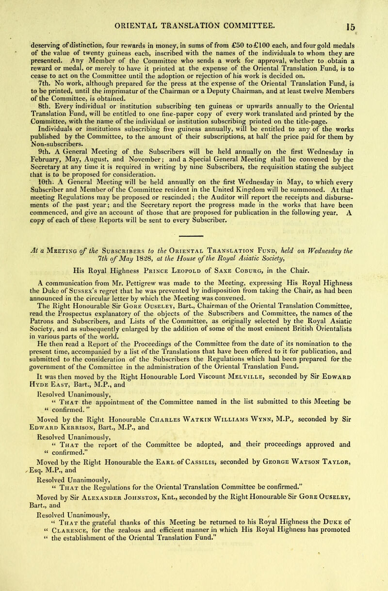 deserving of distinction, four rewards in money, in sums of from £50 to £100 each, and four gold medals of the value of twenty guineas each, inscribed with the names of the individuals to whom they are presented. Any Member of the Committee who sends a work for approval, whether to obtain a reward or medal, or merely to have it printed at the expense of the Oriental Translation Fund, is to cease to act on the Committee until the adoption or rejection of his work is decided on. 7th. No work, although prepared for the press at the expense of the Oriental Translation Fund, is to be printed, until the imprimatur of the Chairman or a Deputy Chairman, and at least twelve Members of the Committee, is obtained. 8th. Every individual or institution subscribing ten guineas or upwards annually to the Oriental Translation Fund, will be entitled to one fine-paper copy of every work translated and printed by the Committee, with the name of the individual or institution subscribing printed on the title-page. Individuals or institutions subscribing five guineas annually, will be entitled to any of the works published by the Committee, to the amount of their subscriptions, at half the price paid for them by Non-subscribers. 9th. A General Meeting of the Subscribers will be held annually on the first Wednesday in February, May, August, and November; and a Special General Meeting shall be convened by the Secretary at any time it is required in writing by nine Subscribers, the requisition stating the subject that is to be proposed for consideration. 10th. A General Meeting will be held annually on the first Wednesday in May, to which every Subscriber and Member of the Committee resident in the United Kingdom will be summoned. At that meeting Regulations may be proposed or rescinded; the Auditor will report the receipts and disburse- ments of the past year; and the Secretary report the progress made in the works that have been commenced, and give an account of those that are proposed for publication in the following year. A copy of each of these Reports will be sent to every Subscriber. At a Meeting of the Subscribers to the Oriental Translation Fund, held on Wednesday the 1th of May 1828, at the House of the Royal Asiatic Society, His Royal Highness Prince Leopold of Saxe Coburg, In the Chair. A communication from Mr. Pettigrew was made to the Meeting, expressing His Royal Highness the Duke of Sussex’s regret that he was prevented by indisposition from taking the Chair, as had been announced in the circular letter by which the Meeting was convened. The Right Honourable Sir Gore Ouselev, Bart., Chairman of the Oriental Translation Committee, read the Prospectus explanatory of the objects of the Subscribers and Committee, the names of the Patrons and Subscribers, and Lists of the Committee, as originally selected by the Royal Asiatic Society, and as subsequently enlarged by the addition of some of the most eminent British Orientalists in various parts of the world. He then read a Report of the Proceedings of the Committee from the date of its nomination to the present time, accompanied by a list of the Translations that have been offered to it for publication, and submitted to the consideration of the Subscribers the Regulations which had been prepared for the government of the Committee in the administration of the Oriental Translation Fund. It was then moved by the Right Honourable Lord Viscount Melville, seconded by Sir Edward Hyde East, Bart., M.P., and Resolved Unanimously, “ That the appointment of the Committee named in the list submitted to this Meeting be “ confirmed. ” Moved by the Right Honourable Charles Watkin Williams Wynn, M.P., seconded by Sir Edward Kerrison, Bart., M.P., and Resolved Unanimously, “ That the report of the Committee be adopted, and their proceedings approved and “ confirmed.” Moved by the Right Honourable the Earl of Cassilis, seconded by George Watson Taylor, Esq. M.P., and Resolved Unanimously, “ That the Regulations for the Oriental Translation Committee be confirmed.” Moved by Sir Alexander Johnston, Knt., seconded by the Right Honourable Sir Gore Ouselby, Bart., and Resolved Unanimously, , “ That the grateful thanks of this Meeting be returned to his Royal Highness the Duke of “ Clarence, for the zealous and efficient manner in which His Royal Highness has promoted “ the establishment of the Oriental Translation Fund.”