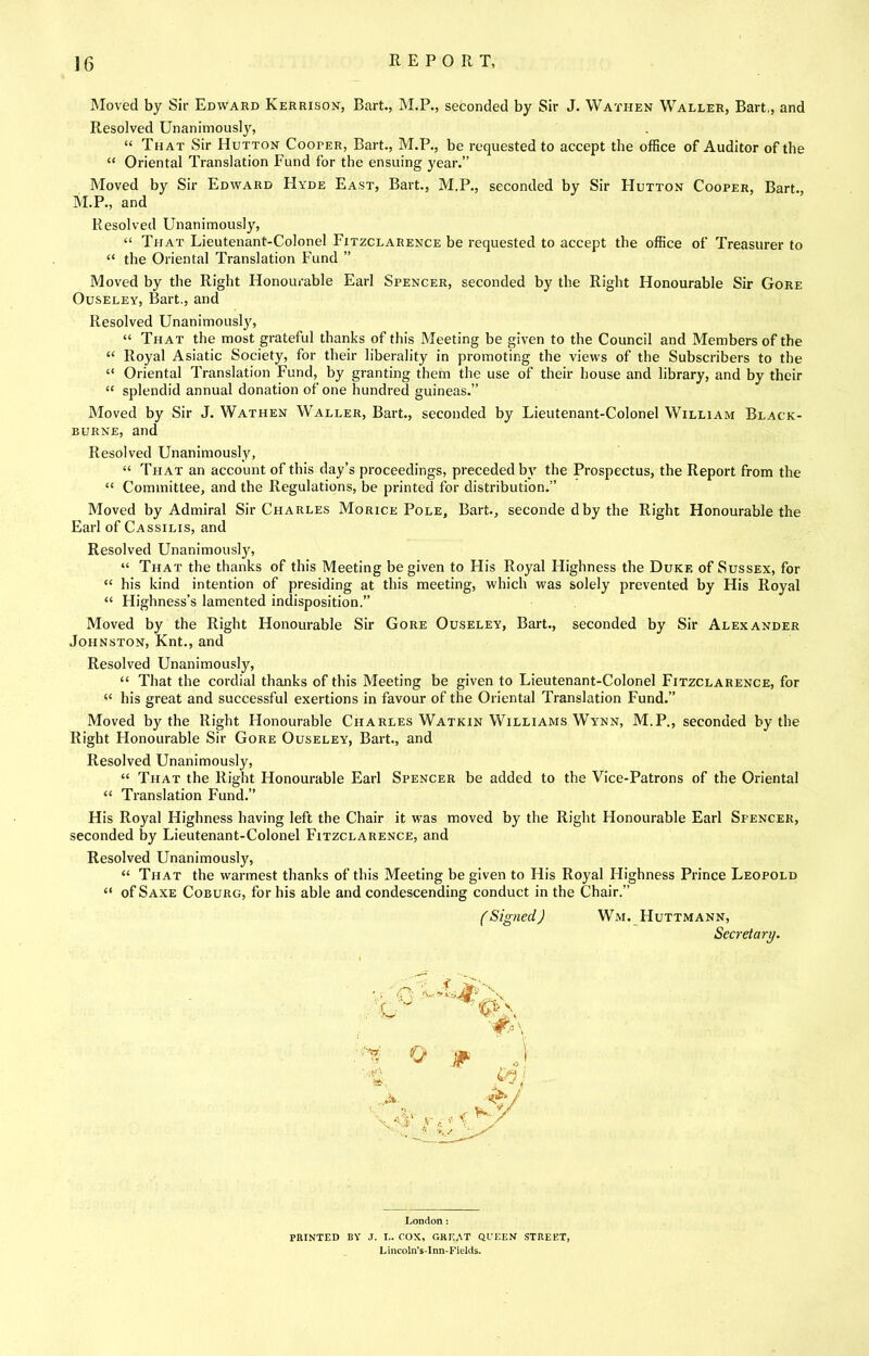 Moved by Sir Edward Kerrison, Bart., M.P., seconded by Sir J. Wathen Waller, Bart., and Resolved Unanimously, “ That Sir Hutton Cooper, Bart., M.P., be requested to accept the office of Auditor of the “ Oriental Translation Fund for the ensuing year.” Moved by Sir Edward Hyde East, Bart., M.P., seconded by Sir Hutton Cooper, Bart., M.P., and Resolved Unanimously, “ That Lieutenant-Colonel Fitzclarence be requested to accept the office of Treasurer to “ the Oriental Translation Fund ” Moved by the Right Honourable Earl Spencer, seconded by the Right Honourable Sir Gore OusELEY, Bart., and Resolved Unanimously, “ That the most grateful thanks of this Meeting be given to the Council and Members of the “ Royal Asiatic Society, for their liberality in promoting the views of the Subscribers to the “ Oriental Translation Fund, by granting them the use of their house and library, and by their “ splendid annual donation of one hundred guineas.” Moved by Sir J. Wathen Waller, Bart., seconded by Lieutenant-Colonel William Black- BURNE, and Resolved Unanimously, “ That an account of this day’s proceedings, preceded b_v the Prospectus, the Report from the “ Committee, and the Regulations, be printed for distribution.” Moved by Admiral Sir Charles Morice Pole, Bart., seconde d by the Right Honourable the Earl of Cassilis, and Resolved Unanimously, “ That the thanks of this Meeting be given to His Royal Flighness the Duke of Sussex, for “ his kind intention of presiding at this meeting, which was solely prevented by His Royal “ Highness’s lamented indisposition.” Moved by the Right Honourable Sir Gore Ouseley, Bart., seconded by Sir Alexander Johnston, Knt., and Resolved Unanimously, “ That the cordial thanks of this Meeting be given to Lieutenant-Colonel Fitzclarence, for “ his great and successful exertions in favour of the Oriental Translation Fund.” Moved by the Right Honourable Charles Watkin Williams Wynn, M.P., seconded by the Right Honourable Sir Gore Ouseley, Bart., and Resolved Unanimously, “ That the Right Honourable Earl Spencer be added to the Vice-Patrons of the Oriental “ Translation Fund.” His Royal Highness having left the Chair it was moved by the Right Honourable Earl Spencer, seconded by Lieutenant-Colonel Fitzclarence, and Resolved Unanimously, “ That the warmest thanks of this Meeting be given to His Royal Highness Prince Leopold “ of Saxe Coburg, for his able and condescending conduct in the Chair.” (Signed) Wm. Huttmann, Secretary. London : PRINTED BY J. L. COX, GREAT QL’EEN STREET, Lincoln’s-Inn-Fields.