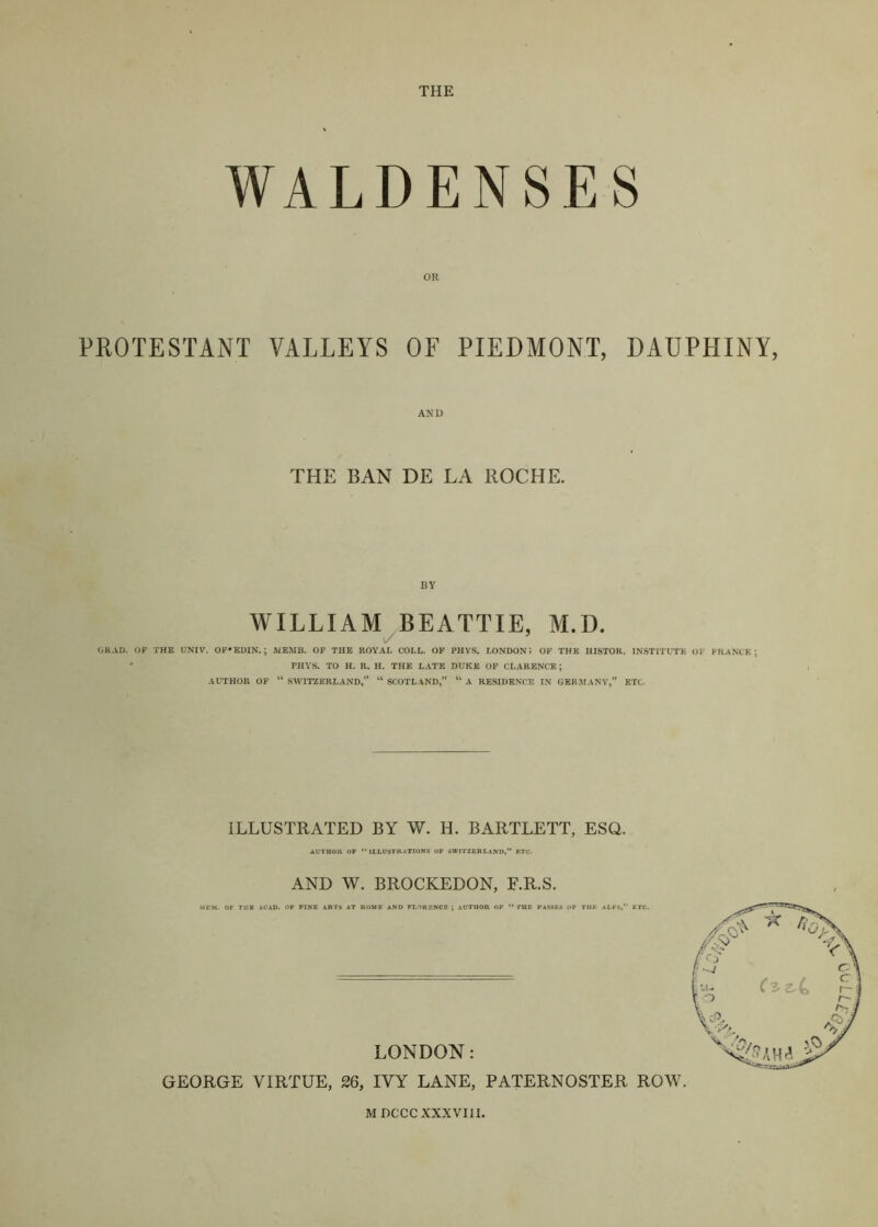 THE WALDENSES PROTESTANT VALLEYS OF PIEDMONT, DAUPHINY, AND THE BAN DE LA ROCHE. WILLIAM BEATTIE, M.D. v/ GRAD. OF THE UNIV. 0F*ED1N.; WEMB. OF THE ROYAL COLL. OP PHVS» LONDON; OF THE HISTOK. INSTITUTE OF FRANCK; ' PHVS. TO H. R. H. THE LATE DUKE OP CLARENCE; AUTHOR OF “SWITZERLAND,’* “SCOTLAND,” “a RESIDENCE IN GERMANY,” ETC. ILLUSTRATED BY W. H. BARTLETT, ESQ. AUTOOR OP “illustrations OF SWITZERLAND,” ETC. AND W. BROCKEDON, F.R.S. MDCCCXXXVIII.