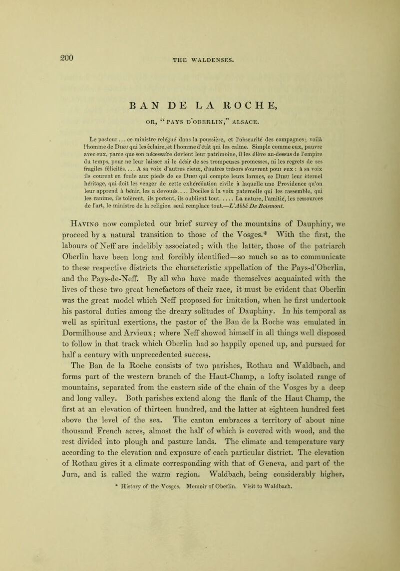 THE WALDENSKS. BAN DE LA ROCHE, OR, “pays d’oBERLIN,” ALSACE. Le pasteur... ce ministre rel^gue dans la poussiere, et I'obscuritd des compagnes; voiU I’homme de Dieu qui les eclaire,' et I’homme d’dtat qui les calme. Simple comme eux, pauvre avec eux, parce que son ndcessaire devient leur patrimoine, il les eleve au-dessus de I'empire du temps, pour ne leur laisser ni le ddsir de ses trompeuses promesses, ni les regrets de ses fragiles felicites.... A sa voix d’autres cieux, d’autres trdsors s’ouvrent poui eux ; it sa voix ils courent en foule aux pieds de ce Dieu qui compte leurs larmes, ce Dieu leur cternel heritage, qui doit les venger de cette exhdrddation civile a laquelle une Providence qu’on leur apprend a bdnir, les a devours.... Dociles a la voix paternelle qui les rassemble, qui les ranime, ils tolerent, ils portent, ils oublient tout La nature, I’amitid, les ressources de I’art, le ministre de la religion seul remplace tout.—L'Abbe De Boismont. Having now completed our brief survey of the mountains of Dauphiny, we proceed by a natural transition to those of the Vosges.* With the first, the labours of Neff are indelibly associated; with the latter, those of the patriarch Oberlin have been long and forcibly identified—so much so as to communicate to these respective districts the characteristic appellation of the Pays-d’Oberlin, and the Pays-de-Neff. By all who have made themselves acquainted with the lives of these two great benefactors of their race, it must be evident that Oberlin was the great model which Neff proposed for imitation, when he first undertook his pastoral duties among the dreary solitudes of Dauphiny. In his temporal as well as spiritual exertions, the pastor of the Ban de la Roche was emulated in Dormilhouse and Arvieux; where Neff showed himself in all things well disposed to follow in that track which Oberlin had so happily opened up, and pursued for half a century with unprecedented success. Tlie Ban de la Roche consists of two parishes, Rothau and Waldhach, and forms part of the western branch of the Haut-Champ, a lofty isolated range of mountains, separated from the eastern side of the chain of the Vosges by a deep and long valley. Both parishes extend along the flank of the Haut Champ, the first at an elevation of thirteen hundred, and the latter at eighteen hundred feet above the level of the sea. The canton embraces a territory of about nine thousand French acres, almost the half of which is covered with wood, and the rest divided into plough and pasture lands. The climate and temperature vary according to the elevation and exposure of each particular district. The elevation of Rothau gives it a climate corresponding with that of Geneva, and part of the Jura, and is called the warm region. Waldbach, being considerably higher, * History of the Vosges. Memoir of Oberlin. Visit to Wnldbach.