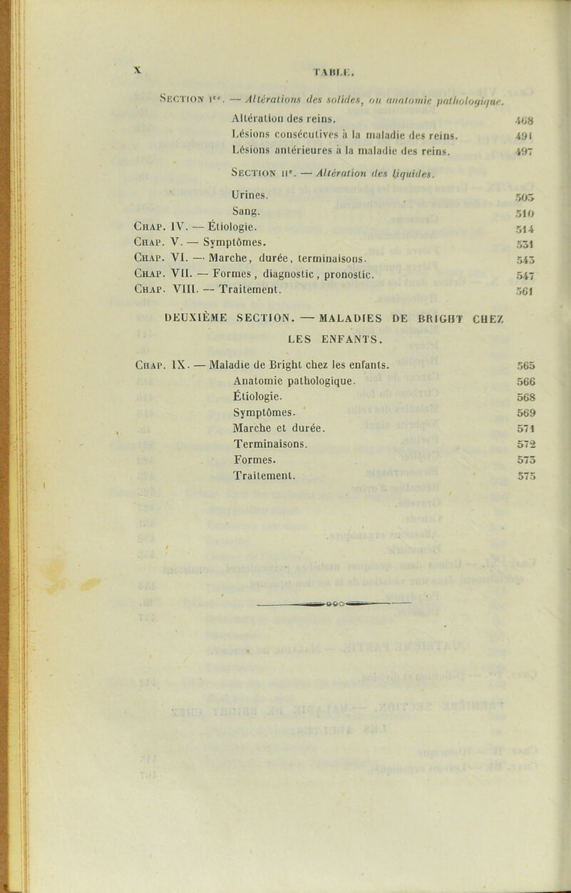 Section Ir'\ —Aliêralions des solides, ou anatomie pathologique. AlLéralion des reins. 468 Lésions consécutives à la maladie des reins. 491 Lésions antérieures à la maladie des reins. 497 SECTION IIe. — Altération des liquides. Urines. r,o~> Sang. 510 Chap. 1Yt. — Étiologie. 514 Chap. V. — Symptômes. 551 Chap. VI. — Marche, durée, terminaisons. 543 Chap. VIL — Formes, diagnostic, pronostic. 547 Chap. VIII. — Traitement. 561 DEUXIÈME SECTION. —MALADIES DE BRIGHT CUE7. LES ENFANTS. Chap. IX. — Maladie de Bright chez les enfants. 565 Anatomie pathologique. 566 Étiologie. 568 Symptômes. 569 Marche et durée. 571 Terminaisons. 572 Formes. 575 Trailemenl. 575