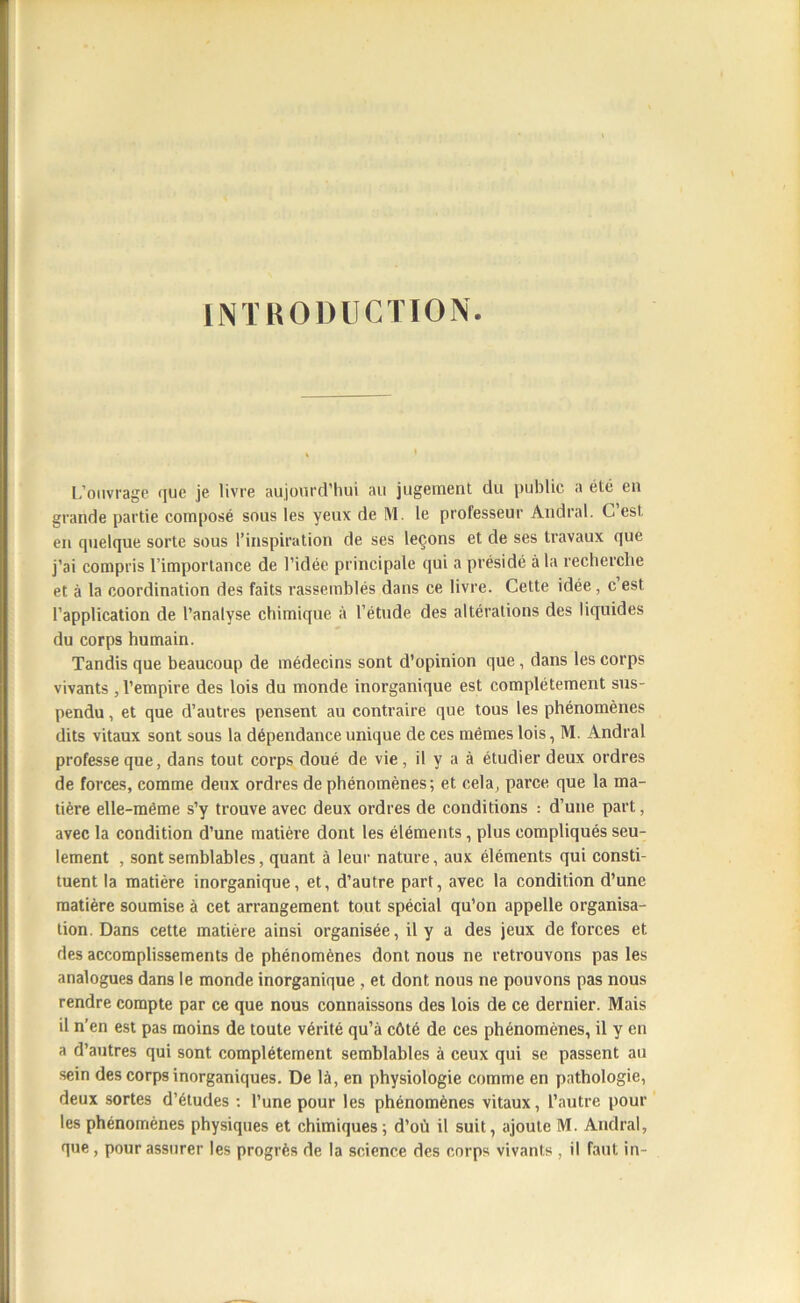 INTRODUCTION L’ouvrage que je livre aujourd’hui au jugement du public a été en grande partie composé sous les yeux de M. le professeur Andral. C’est en cpielque sorte sous l’inspiration de ses leçons et de ses travaux que j’ai compris l’importance de l’idée principale qui a présidé à la recherche et à la coordination des faits rassemblés dans ce livre. Cette idée , c est l’application de l’analyse chimique à l’étude des altérations des liquides du corps humain. Tandis que beaucoup de médecins sont d’opinion que, dans les corps vivants , l’empire des lois du monde inorganique est complètement sus- pendu , et que d’autres pensent au contraire que tous les phénomènes dits vitaux sont sous la dépendance unique de ces mêmes lois, M. Andral professe que, dans tout corps doué de vie, il y a à étudier deux ordres de forces, comme deux ordres de phénomènes; et cela, parce que la ma- tière elle-même s’y trouve avec deux ordres de conditions : d’une part, avec la condition d’une matière dont les éléments, plus compliqués seu- lement , sont semblables, quant à leur nature, aux éléments qui consti- tuent la matière inorganique, et, d’autre part, avec la condition d’une matière soumise à cet arrangement tout spécial qu’on appelle organisa- tion. Dans cette matière ainsi organisée, il y a des jeux de forces et des accomplissements de phénomènes dont nous ne retrouvons pas les analogues dans le monde inorganique , et dont nous ne pouvons pas nous rendre compte par ce que nous connaissons des lois de ce dernier. Mais il n’en est pas moins de toute vérité qu’à côté de ces phénomènes, il y en a d’autres qui sont complètement semblables à ceux qui se passent au sein des corps inorganiques. De là, en physiologie comme en pathologie, deux sortes d’études : l’une pour les phénomènes vitaux, l’autre pour les phénomènes physiques et chimiques; d’où il suit, ajoute M. Andral, que, pour assurer les progrès de la science des corps vivants , il faut in-