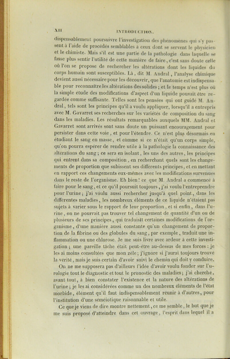 -V11 I.VJ'ltOIH CTION. dispensablement poursuivre l’investigation des phénomènes qui s'y |.a- sent à l’aide de procédés semblables à ceux dont se servent le physicien et le chimiste. Mais s’il est une partie de la pathologie dans laquelle se lasse plus sentir l’utilité de cette manière de faire,c’est sans doute celle ou l’on se propose de rechercher les altérations dont les liquides du corps humain sont susceptibles. Là , dit M. Andral, l’analyse chimique devient aussi nécessaire pour les découvrir, que l’anatomie est indispensa- ble pour reconnaître les altérations des solides ; et le temps n’est plus où la simple étude des modifications d’aspect d’un liquide pouvait être re- gardée comme suffisante. Telles sont les pensées qui ont guidé M. An- dral, tels sont les principes qu’il a voulu appliquer, lorsqu’il a entrepris avec M. Gayarret ses recherches sur les variétés de composition du sang dans les maladies. Les résultats remarquables auxquels MM. .Andral et Gavarret sont arrivés sont sans doute un puissant encouragement pour persister dans cette voie, et pour l’étendre. Ce n’est plus désormais en étudiant le sang en masse, et comme si ce n’était qu’un corps simple, qu’on pourra espérer de rendre utile à la pathologie la connaissance des altérations du sang; ce sera en isolant, les uns des autres, les principes qui entrent dans sa composition , en recherchant quels sont les change- ments de proportion que subissent ses différents principes, et en mettant en rapport ces changements eux-mêmes avec les modifications survenues dans le reste de l’organisme. Eh bien! ce que M. Andral a commencé à faire pour le sang, et ce qu’il poursuit toujours, j’ai voulu l’entreprendre pour l’urine; j’ai voulu aussi rechercher jusqu’à quel point, dans les différentes maladies, les nombreux éléments de ce liquide n'étaient pas sujets à varier sous le rapport de leur proportion , et si enfin , dans l’u- rine, on ne pourrait pas trouver tel changement de quantité d’un ou de plusieurs de ses principes, qui traduisît certaines modifications de l'or- ganisme , d’une manière aussi constante qu’un changement de propor- tion de la fibrine ou des globules du sang, par exemple, traduit une in- flammation ou une chlorose. Je me suis livré avec ardeur à cette investi- gation ; une pareille tâche était peut-être au-dessus de mes forces : je les ai moins consultées que mon zèle ; j’ignore si j’aurai toujours trouvé la vérité, mais je suis certain d’avoir suivi le chemin qui doit y conduire. On 11e me supposera pas d’ailleurs l’idée d’avoir voulu fonder sur l'u- rologie tout le diagnostic et tout le pronostic des maladies; j’ai cherché, avant tout, à bien constater l’existence et la nature des altérations de l’urine ; je les ai considérées comme un des nombreux éléments de l’état morbide, élément qu’il faut indispensablement réunir à d’autres, pour l’institution d’une séméiotique raisonnable et utile. Ce que je viens de dire montre nettement, ce me semble , le but que je me suis proposé d’atteindre dans cet ouvrage, l’esprit dans lequel il a