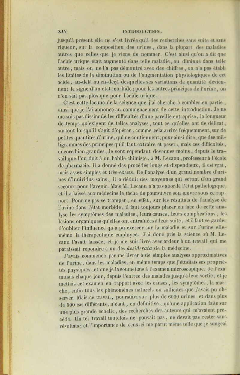 jusqu’à présent elle ne s’cst livrée qu’à des recherche» sans suite et sans rigueur, sur la composition des urines, dans la plupart des maladies autres que celles que je viens de nommer. C’est ainsi qu’on a dit que l’acide urique était augmenté clans telle maladie, ou diminue dans telle autre; mais on ne l’a pas démontré avec des chiffres, on ri'a pas établi les limites de la diminution ou de l’augmentation physiologiques de cet acide , au-delà ou en-deçà desquelles ses variations de quantité devien- nent le signe d’un état morbide ; pour les autres principes de l’urine, on n’en sait pas plus que pour l’acide urique. C’est cette lacune de la scie,nce que j’ai cherché à combler en partie . ainsi que je l’ai annoncé au commencement de cette introduction. Je ne me suis pas dissimulé les difficultés d’une pareille entreprise, la longueur de temps qu’exigent de telles analyses, tout ce qu’elles ont de délicat, surtout lorsqu’il s’agit d’opérer , comme cela arrive fréquemment, sur de petites quantités d’urine, qui ne contiennent, pour ainsi dire, que des mil- ligrammesdes principescju’il faut extraire et peser ; mais ces difficultés . encore bien grandes, le sont cependant devenues moins , depuis le tra- vail que l’on doit à un habile chimiste , à M. Lecanu , professeur à l’école de pharmacie. Il a donné des procédés longs et dispendieux, il est vrai, mais assez simples et très-exacts. De l’analyse d’un grand nombre d'uri- nes d’individus sains, il a déduit des moyennes qui seront d'un grand secours pour l’avenir. Mais M. Lecanu n’a pas abordé l’état pathologique, et il a laissé aux médecins la tâche de poursuivre son œuvre sous ce rap- port. Pour ne pas se tromper , en effet, sur les résultats de l’analyse de l’urine dans l’état morbide, il faut toujours placer en face de cette ana- lyse les symptômes des maladies , leurs causes , leurs complications, les lésions organiques qu’elles ont entraînées à leur suite, et il faut se garder d’oublier l’influence qu’a pu exercer sur la maladie et sur l'urine elle- même la thérapeutique employée. J’ai donc pris la science où M. Le- canu l’avait laissée, et je me suis livré avec ardeur à un travail qui me paraissait répondre à un des desiderata de la médecine. J’avais commencé par me livrer à de simples analyses approximatives de l’urine, dans les maladies, en même temps que j’étudiais ses proprié- tés physiques, et que je la soumettais à l’examen microscopique. Je l’exa' minais chaque jour, depuis l’entrée des malades jusqu'à leur sortie, et je mettais cet examen en rapport avec les causes, les symptômes, la mar- che , enfin tous les phénomènes naturels ou sollicités que j’avais pu ob- server. Mais ce travail, poursuivi sur plus de 6000 urines et dans plus de 500 cas différents, n’était, en définitive , qu’une application faite sur une plus grande échelle, des recherches des auteurs qui m’avaient pré- cédé. Un tel travail toutefois ne pouvait pas , ne devait pas rester sans résultats; et l’importance de ceux-ci me parut même telle que je songeai