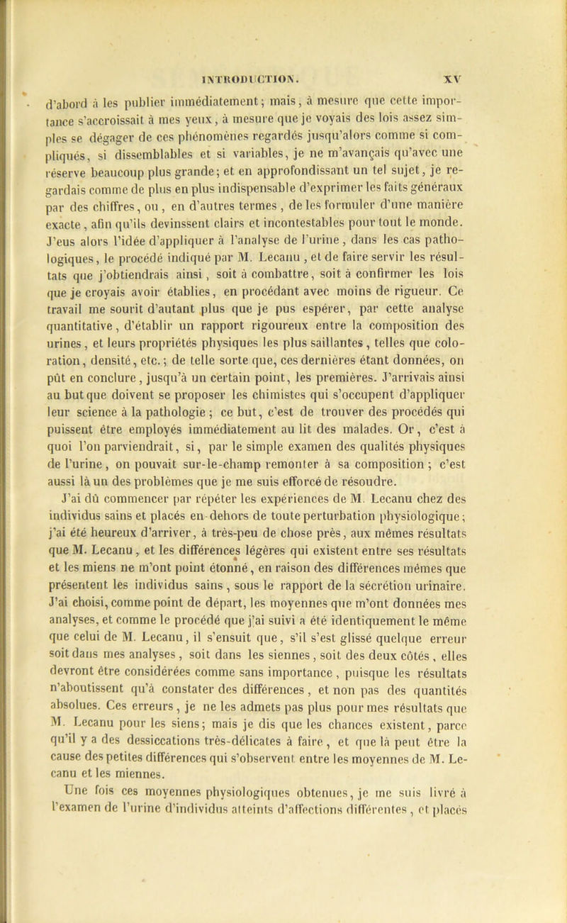 d’abord à les publier immédiatement; mais, à mesure que cette impor- tance s’accroissait à mes yeux, à mesure que je voyais des lois assez sim- ples se dégager de ces phénomènes regardés jusqu’alors comme si com- pliqués, si dissemblables et si variables, je ne m’avançais qu’avec une réserve beaucoup plus grande; et. en approfondissant un tel sujet, je re- gardais comme de plus en plus indispensable d’exprimer les faits généraux par des chiffres, ou , en d’autres termes , de les formuler d’une manière exacte, afin qu’ils devinssent clairs et incontestables pour tout le monde. J'eus alors l’idée d’appliquer à l’analyse de l’urine, dans les cas patho- logiques, le procédé indiqué par M. Lecanu , et de faire servir les résul- tats que j’obtiendrais ainsi, soit à combattre, soit à confirmer les lois que je croyais avoir établies, en procédant avec moins de rigueur. Ce travail me sourit d’autant plus que je pus espérer, par cette analyse quantitative, d’établir un rapport rigoureux entre la composition des urines, et leurs propriétés physiques les plus saillantes, telles que colo- ration, densité, etc.; de telle sorte que, ces dernières étant données, on put en conclure, jusqu’à un certain point, les premières. J’arrivais ainsi au but que doivent se proposer les chimistes qui s’occupent d’appliquer leur science à la pathologie ; ce but, c’est de trouver des procédés qui puissent être employés immédiatement au lit des malades. Or, c’est à quoi l’on parviendrait, si, par le simple examen des qualités physiques de l’urine , on pouvait sur-le-champ remonter à sa composition ; c’est aussi là un des problèmes que je me suis efforcé de résoudre. J’ai dû commencer par répéter les expériences de M. Lecanu chez des individus sains et placés en-dehors de toute perturbation physiologique; j’ai été heureux d’arriver, à très-peu de chose près, aux mêmes résultats que M. Lecanu, et les différences légères qui existent entre ses résultats et les miens ne m’ont point étonné, en raison des différences mêmes que présentent les individus sains , sous le rapport de la sécrétion urinaire. J’ai choisi, comme point de départ, les moyennes que m’ont données mes analyses, et comme le procédé que j’ai suivi a été identiquement le même que celui de M. Lecanu, il s’ensuit que, s’il s’est glissé quelque erreur soit dans mes analyses, soit dans les siennes, soit des deux côtés , elles devront être considérées comme sans importance , puisque les résultats n’aboutissent qu’à constater des différences, et non pas des quantités absolues. Ces erreurs, je ne les admets pas plus pour mes résultats que M. Lecanu pour les siens; mais je dis que les chances existent, parce qu’il y a des dessiccations très-délicates à faire, et que là peut être la cause des petites différences qui s’observent entre les moyennes de M. Le- canu et les miennes. Une fois ces moyennes physiologiques obtenues, je me suis livré à l’examen de l’urine d’individus atteints d’affections différentes, et placés