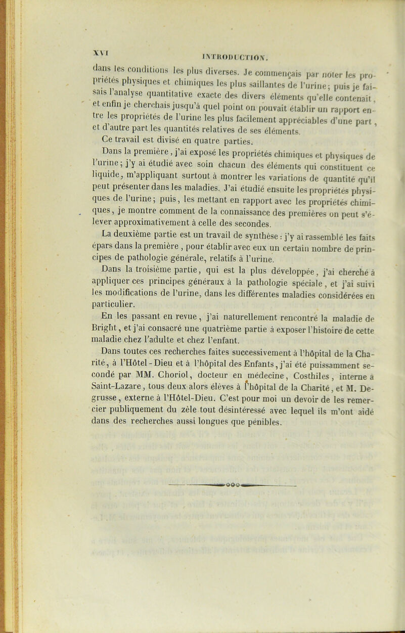 dans les conditions les plus diverses. Je commençais par noter les pro- pretés physiques et chimiques les plus saillantes de l’urine; puis je fai- sais 1 analyse quantitative exacte des divers éléments qu’elle contenait et enfin je cherchais jusqu’à quel point, on pouvait établir un rapport en- tre les propriétés de l’urine les plus facilement appréciables d’une part, et d autre part les quantités relatives de ses éléments. Ce travail est divisé en quatre parties. Dans la première, j’ai exposé les propriétés chimiques et physiques de latine; j y ai étudié avec soin chacun des éléments qui constituent ce liquide, m appliquant surtout à montrer les variations de quantité qu’il peut présenter dans les maladies. J’ai étudié ensuite les propriétés physi- ques de 1 urine; puis, les mettant en rapport avec les propriétés chimi- ques, je montre comment de la connaissance des premières on peut s’é- lever approximativement à celle des secondes. La deuxième partie est un travail de synthèse : j’y ai rassemblé les faits épais dans la pi emière , pour établir avec eux un certain nombre de prin- cipes de pathologie générale, relatifs à l’urine. Dans la ttoisième partie, qui est la plus développée, j’ai cherché à appliquer ces principes généraux à la pathologie spéciale, et j’ai suivi les modifications de l’urine, dans les différentes maladies considérées en particulier. En les passant en revue, j’ai naturellement rencontré la maladie de Bright, et j’ai consacré une quatrième partie à exposer l’histoire de cette maladie chez l’adulte et chez l’enfant. Dans toutes ces recherches faites successivement à l’hôpital de la Cha- rité, à 1 Hôtel-Dieu et à l’hôpital des Enfants, j’ai été puissamment se- condé par MM. Choriol, docteur en médecine, Costhiles, interne à Saint-Lazare, tous deux alors élèves à f’hôpital de la Charité, et M. De- grusse, externe à l’Hôtel-Dieu. C’est pour moi un devoir de les remer- cier publiquement du zèle tout désintéressé avec lequel ils m’ont aidé dans des recherches aussi longues que pénibles.