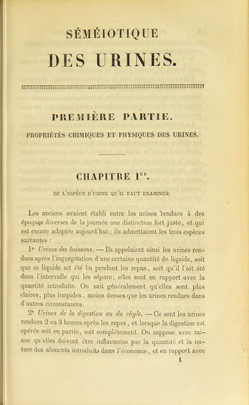 SÉMÉIOTIQUE DES URINES 0 0 G 0 0 0 0 0 0 0 0 0 0 i i PREMIÈRE PARTIE. PROPRIÉTÉS CHIMIQUES ET PHYSIQUES DES URINES. CHAPITRE Ier. de l’espèce d’urine qu’il faut examiner. Les anciens avaient établi entre les urines rendues à des époques diverses de la journée une distinction fort juste, et qui est encore adoptée aujourd’hui ; ils admettaient les trois espèces suivantes : 1° XJrines des boissons. — Us appelaient ainsi les urines ren- dues après l’ingurgitation d’une certaine quantité de liquide, soit que ce liquide ait été bu pendant les repas, soit qu’il l’ait été dans l’intervalle qui les sépare; elles sont en rapport avec la quantité introduite. On sait généralement qu’elles sont plus claires, plus limpides , moins denses que les urines rendues dans d’autres circonstances. 2° Urines de la digestion ou du chyle. —Ce sont les urines rendues 2 ou 3 heures après les repas , et lorsque la digestion est opérée soit en partie, soit complètement. On suppose avec rai- son qu’elles doivent être influencées par la quantité et la na- ture des aliments introduits dans l’économie, et en rapport avec