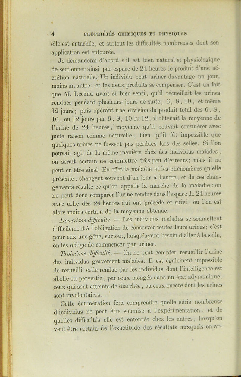 elle est entachée, et surtout les difficultés nombreuses dont son application est entourée. Je demanderai d’abord s’il est bien naturel et physiologique de sectionner ainsi par espace de 24 heures le produit d’une sé- crétion naturelle. Un individu peut uriner davantage un jour, moins un autre, et les deux produits se compenser. C'est un fait que M. Lecanu avait si bien senti, qu’il recueillait les urines rendues pendant plusieurs jours de suite, 6, 8,10, et même 12 jours ; puis opérant une division du produit total des 6, 8 , 10 , ou 12 jours par 6,8, 10 ou 12 , il obtenait la moyenne de l’urine de 24 heures, moyenne qu’il pouvait considérer avec juste raison comme naturelle , bien qu’il fût impossible que quelques urines ne fussent pas perdues lors des selles. Si 1 on pouvait agir de la même manière chez des individus malades, on serait certain de commettre très-peu d’erreurs; mais il ne peut en être ainsi. En effet la maladie et les phénomènes qu’elle présente, changent souvent d’un jour à l’autre, et de ces chan- gements résulte ce qu’on appelle la marche de la maladie : on ne peut donc comparer l’urine rendue dans l’espace de 24 heures avec celle des 24 heures qui ont précédé et suivi, ou 1 on est alors moins certain de la moyenne obtenue. Deuxième difficulté. — Les individus malades se soumettent difficilement à l’obligation de conserver toutes leurs urines ; c’est pour eux une gêne, surtout, lorsqu’ayant besoin d’aller à la selle, on les oblige de commencer par uriner. Troisième difficulté. — On ne peut compter recueillir l'urine des individus gravement malades. Il est également impossible de recueillir celle rendue par les individus dont l’intelligence est abolie ou pervertie, par ceux plongés dans un état adynamique, ceux qui sont atteints de diarrhée, ou ceux encore dont les urines sont involontaires. Cette énumération fera comprendre quelle série nombreuse d’individus ne peut être soumise à l’expérimentation , et de quelles difficultés elle est entourée chez les autres, lorsqu’on veut être certain de l’exactitude des résultats auxquels on ar-