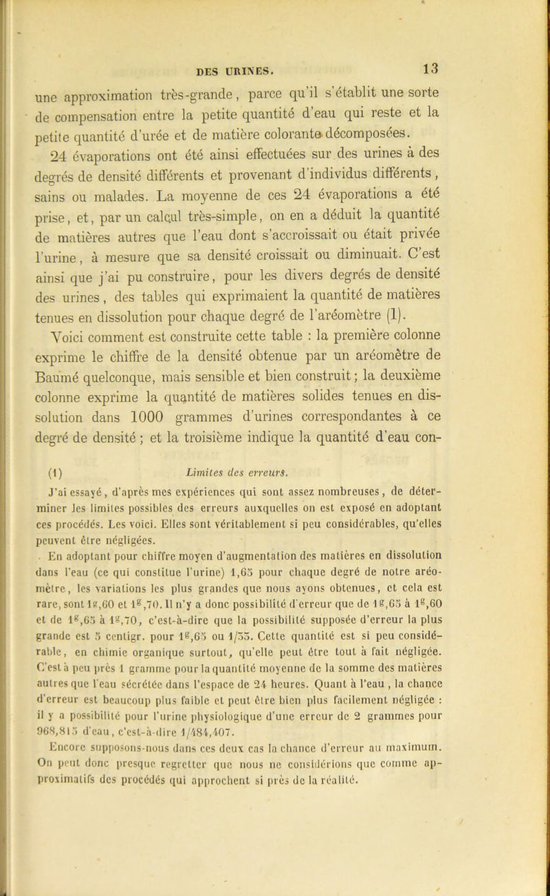 une approximation très-grande, parce qu il s établit une sorte de compensation entre la petite quantité d’eau qui reste et la petite quantité durée et de matière colorante-décomposées. 24 évaporations ont été ainsi effectuées sur des urines à des degrés de densité différents et provenant d’individus différents , sains ou malades. La moyenne de ces 24 évaporations a été prise, et, par un calcul très-simple, on en a déduit la quantité de matières autres que l’eau dont s’accroissait ou était privée l’urine, à mesure que sa densité croissait ou diminuait. C’est ainsi que j’ai pu construire, pour les divers degrés de densité des urines, des tables qui exprimaient la quantité de matières tenues en dissolution pour chaque degré de l’aréomètre (1). Voici comment est construite cette table : la première colonne exprime le chiffre de la densité obtenue par un aréomètre de Baume quelconque, mais sensible et bien construit; la deuxième colonne exprime la quantité de matières solides tenues en dis- solution dans 1000 grammes d’urines correspondantes à ce degré de densité ; et la troisième indique la quantité d’eau con- tl) Limites des erreurs. J’ai essayé, d’après mes expériences qui sont assez nombreuses, de déter- miner Jes limites possibles des erreurs auxquelles on est exposé en adoptant ces procédés. Les voici. Elles sont véritablement si peu considérables, qu’elles peuvent être négligées. . En adoptant pour chiffre moyen d’augmentation des matières en dissolution dans l’eau (ce qui constitue l'urine) 1,65 pour chaque degré de notre aréo- mètre, les variations les plus grandes que nous ayons obtenues, et cela est rare, sont lit,60 et 1®,70.11 n’y a donc possibilité d'erreur que de 1 e,65 à l8,60 et de lg,65 à 18,70, c’est-à-dire que la possibilité supposée d’erreur la plus grande est 5 centigr. pour 18,65 ou 1/33. Cette quantité est si peu considé- rable, en chimie organique surtout, qu’elle peut être tout à fait négligée. C’est à peu près 1 gramme pour la quantité moyenne de la somme des matières autres que l'eau sécrétée dans l’espace de 24 heures. Quant à l’eau , la chance d'erreur est beaucoup plus faible et peut être bien plus facilement négligée : il y a possibilité pour l’urine physiologique d’une erreur de 2 grammes pour 968,813 d'eau, c’cst-à-dire 1/484,407. Encore supposons-nous dans ces deux cas la chance d’erreur au maximum. On peut donc presque regretter que nous ne considérions que comme ap- proximatifs des procédés qui approchent si près de la réalité.