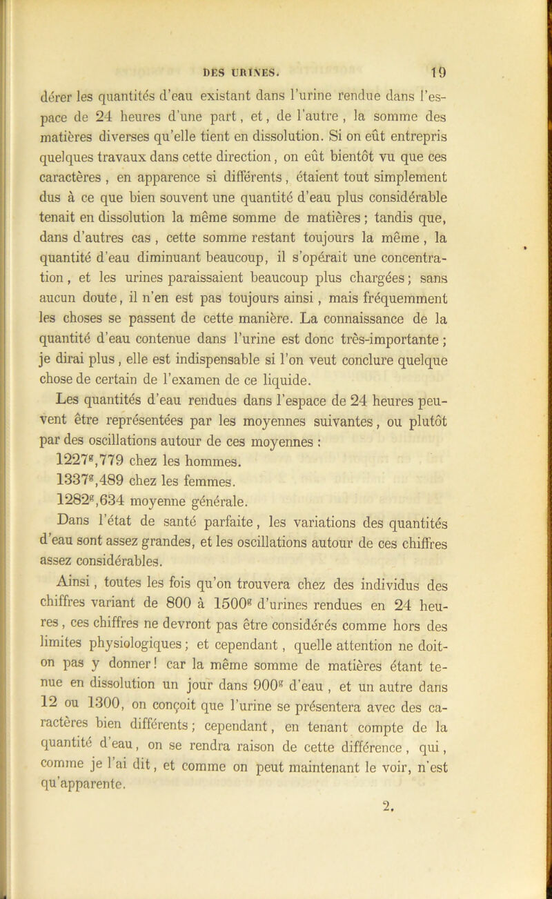 dérer les quantités cl’eau existant dans l’urine rendue dans l’es- pace de 24 heures d’une part, et, de l’autre , la somme des matières diverses qu’elle tient en dissolution. Si on eût entrepris quelques travaux dans cette direction, on eût bientôt vu que ces caractères , en apparence si différents , étaient tout simplement dus à ce que bien souvent une quantité d’eau plus considérable tenait en dissolution la même somme de matières ; tandis que, dans d’autres cas , cette somme restant toujours la même , la quantité d’eau diminuant beaucoup, il s’opérait une concentra- tion , et les urines paraissaient beaucoup plus chargées ; sans aucun doute, il n’en est pas toujours ainsi, mais fréquemment les choses se passent de cette manière. La connaissance de la quantité d’eau contenue dans l’urine est donc très-importante ; je dirai plus, elle est indispensable si l’on veut conclure quelque chose de certain de l’examen de ce liquide. Les quantités d’eau rendues dans l’espace de 24 heures peu- vent être représentées par les moyennes suivantes, ou plutôt par des oscillations autour de ces moyennes : 1227e,779 chez les hommes. 1337g,489 chez les femmes. 1282e,634 moyenne générale. Dans l’état de santé parfaite, les variations des quantités d’eau sont assez grandes, et les oscillations autour de ces chiffres assez considérables. Ainsi, toutes les fois qu’on trouvera chez des individus des chiffres variant de 800 à 1500e d’urines rendues en 24 heu- res , ces chiffres ne devront pas être considérés comme hors des limites physiologiques ; et cependant, quelle attention ne doit- on pas y donner! car la même somme de matières étant te- nue en dissolution un jour dans 900e d’eau , et un autre dans 12 ou 1300, on conçoit que l’urine se présentera avec des ca- ractères bien différents ; cependant, en tenant compte de la quantité d eau, on se rendra raison de cette différence , qui, comme je 1 ai dit, et comme on peut maintenant le voir, n'est qu’apparente. 2.