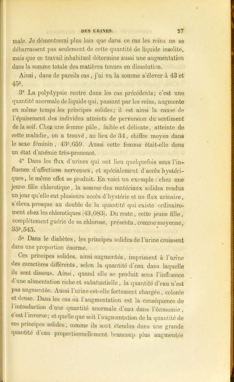 male. Je démontrerai plus loin que dans ce cas les reins ne se débarrassent pas seulement de cette quantité de liquide insolite, mais que ce travail inhabituel détermine aussi une augmentation dans la somme totale des matières tenues en dissolution, Ainsi, dans de pareils cas, j’ai vu la somme s’élever à 43 et 45b. 3° La polydypsie rentre dans les cas précédents; c’est une quantité anormale de liquide qui, passant par les reins, augmente en même temps les principes solides ; il est ainsi la cause de l’épuisement des individus atteints de perversion du sentiment de la soif. Chez une femme pâle , faible et délicate, atteinte de cette maladie, on a trouvé, au lieu de 34, chiffre moyen dans le sexe féminin , 43g,659. Aussi cette femme était-elle dans un état d’anémie très-prononcé. 4° Dans les flux d’urines qui ont lieu quelquefois sous l’in- fluence d affections nerveuses, et spécialement d’accès hystéri- ques, le même effet se produit. En voici un exemple : chez une jeune fille chlorotique, la somme des matériaux solides rendus un jour qu elle eut plusieurs accès d’hystérie et un flux urinaire, s éleva presque au double de la quantité qui existe ordinaire- ment chez les chlorotiques (43,083). Du reste , cette jeune fille , complètement guérie de sa chlorose, présenta, comme moyenne, 358,545. 5° Dans le diabètes, les principes solides de l’urine croissent dans une proportion énorme. Ces principes solides, ainsi augmentés, impriment à l’urine des caractères différents, selon la quantité d’eau dans laquelle ils sont dissous. Ainsi, quand elle se produit sous l’influence d’une alimentation riche et substantielle , la quantité d’eau n’est pas augmentée. Aussi l’urine est-elle fortement chargée , colorée et dense. Dans les cas où l’augmentation est la conséquence de 1 introduction d'une quantité anormale d’eau dans l’économie , c est 1 inverse; et quelle que soit l’augmentation de la quantité de ces principes solides, comme ils sont étendus dans une grande quantité d eau proportionnellement beaucoup plus augmentée