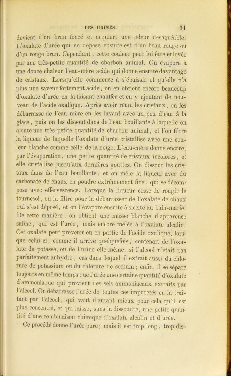 devient d’un brun foncé et acquiert une odeur désagréable. L’oxalate d’urée qui se dépose ensuite est d’un beau rouge ou d’un rouge brun. Cependant, cette couleur peut lui être enlevée par une très-petite quantité de charbon animal. On évapore à une douce chaleur l’eau-mère acide qui donne ensuite davantage de cristaux. Lorsqu’elle commence à s’épaissir et qu’elle n’a plus une saveur fortement acide, on en obtient encore beaucoup d’oxalate d’urée en la faisant chauffer et en y ajoutant de nou- veau de l’acide oxalique. Après avoir réuni les cristaux, on les débarrasse de l’eau-mère en les lavant avec un.peu d’eau à la glace , puis on les dissout dans de l’eau bouillante à laquelle on ajoute une très-petite quantité de charbon animal, et l’on filtre la liqueur de laquelle l’oxalate d’urée cristallise avec une cou- leur blanche comme celle de la neige. L’eau-mère donne encore, par l’évaporation , une petite quantité de cristaux incolores , et elle cristallise jusqu’aux dernières gouttes. On dissout les cris- taux dans de l’eau bouillante, et on mêle la liqueur avec du carbonate de chaux en poudre extrêmement fine , qui se décom- pose avec effervescence. Lorsque la liqueur cesse de rougir le tournesol, on la filtre pour la débarrasser de l’oxalate de chaux qui s’est déposé, et on l’évapore ensuite à siccité au bain-marie. Le cette manière , on obtient une masse blanche d’apparence saline, qui est l’urée, mais encore mêlée à l’oxalate alcalin. Cet oxalate peut provenir ou en partie de l’acide oxalique, lors- que celui-ci, comme il arrive quelquefois, contenait de l’oxa- late de potasse, ou de l’urine elle-même, si l’alcool n'était pas parfaitement anhydre , cas dans lequel il extrait aussi du chlo- rure de potassium ou du chlorure de sodium ; enfin, il se sépare toujours en même temps que l’urée une certaine quantité d’oxalate d ammoniaque qui provient des sels ammoniacaux extraits par 1 alcool. On débarrasse l’urée de toutes ces impuretés en la trai- tant par l’alcool, qui vaut d’autant mieux pour cela qu’il est plus concentré, et qui laisse, sans la dissoudre, une petite quan- tité d une combinaison chimique d’oxalate alcalin et d urée. Ce procédé donne l’urée pure ; mais il est trop long , trop dis-