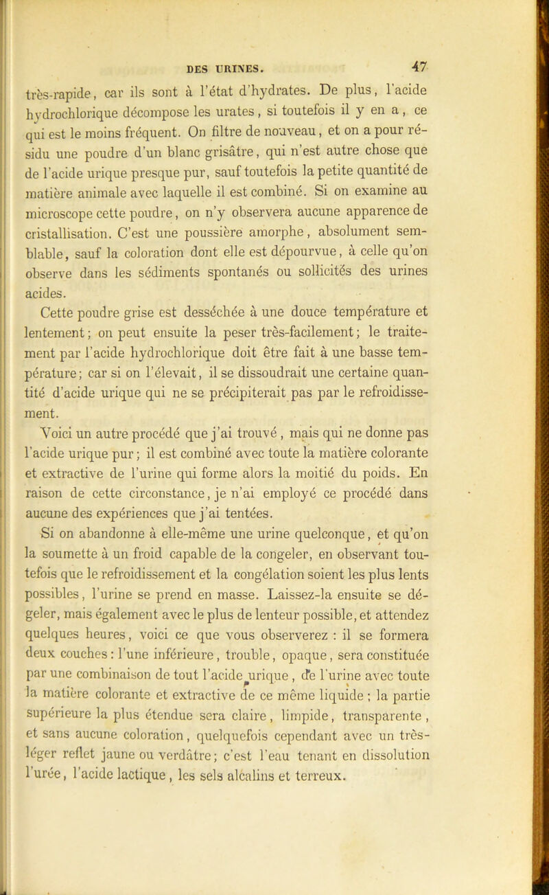 Al très-rapide, car ils sont à l’état d’hydrates. De plus, l’acide hvdrochlorique décompose les urates, si toutefois il y en a , ce qui est le moins fréquent. On filtre de nouveau, et on a pour ré- sidu une poudre d’un blanc grisâtre, qui n’est autre chose que de l’acide urique presque pur, sauf toutefois la petite quantité de matière animale avec laquelle il est combiné. Si on examine au microscope cette poudre, on n’y observera aucune apparence de cristallisation. C’est une poussière amorphe, absolument sem- blable, sauf la coloration dont elle est dépourvue, à celle qu’on observe dans les sédiments spontanés ou sollicités des urines acides. Cette poudre grise est desséchée à une douce température et lentement ; on peut ensuite la peser très-facilement ; le traite- ment par l’acide hydrochlorique doit être fait à une basse tem- pérature; car si on l’élevait, il se dissoudrait une certaine quan- tité d’acide urique qui ne se précipiterait pas par le refroidisse- ment. Voici un autre procédé que j’ai trouvé , mais qui ne donne pas l’acide urique pur ; il est combiné avec toute la matière colorante et extractive de l’urine qui forme alors la moitié du poids. En raison de cette circonstance, je n’ai employé ce procédé dans aucune des expériences que j’ai tentées. Si on abandonne à elle-même une urine quelconque, et qu’on la soumette à un froid capable de la congeler, en observant tou- tefois que le refroidissement et la congélation soient les plus lents possibles, l’urine se prend en masse. Laissez-la ensuite se dé- geler, mais également avec le plus de lenteur possible, et attendez quelques heures, voici ce que vous observerez : il se formera deux couches: l’une inférieure, trouble, opaque, sera constituée par une combinaison de tout l’acide urique , cTe l'urine avec toute la matière colorante et extractive de ce même liquide ; la partie supérieure la plus étendue sera claire , limpide, transparente , et sans aucune coloration, quelquefois cependant avec un très- léger reflet jaune ou verdâtre ; c’est l’eau tenant en dissolution