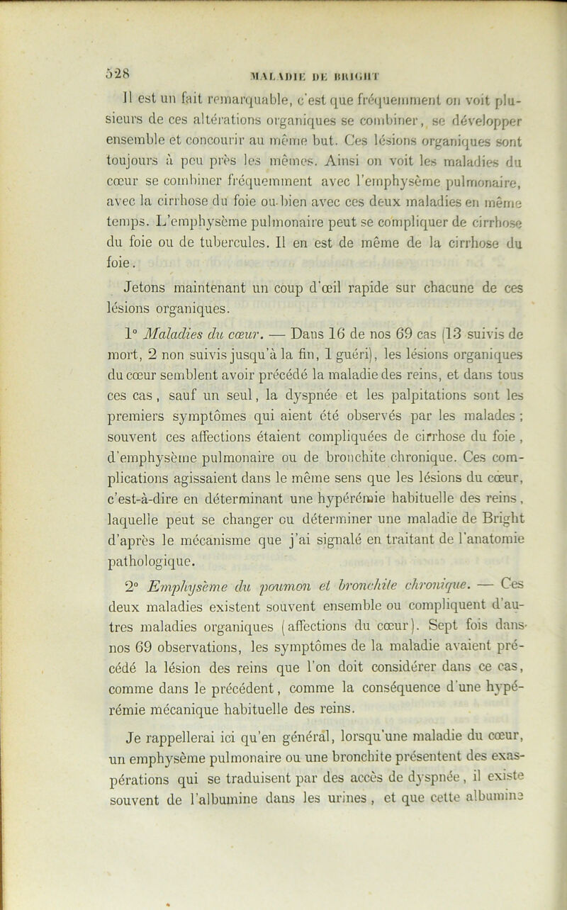 ]1 est un fait remarquable, c'est que fréquemment on voit plu- sieurs de ces altérations organiques se combiner, se développer ensemble et concourir au même but. Ces lésions organiques sont toujours à peu près les mêmes. Ainsi on voit les maladies du cœur se combiner fréquemment avec l’emphysème pulmonaire, avec la cirrhose du foie ou-bien avec ces deux maladies en même temps. L’emphysème pulmonaire peut se compliquer de cirrhose du foie ou de tubercules. Il en est de même de la cirrhose du foie. Jetons maintenant un coup d'œil rapide sur chacune de ces lésions organiques. 1° Maladies du cœur. — Dans 16 de nos 69 cas (13 suivis de mort, 2 non suivis jusqu’à la fin, 1 guéri), les lésions organiques du cœur semblent avoir précédé la maladie des reins, et dans tous ces cas, sauf un seul, la dyspnée et les palpitations sont les premiers symptômes qui aient été observés par les malades ; souvent ces affections étaient compliquées de cirrhose du foie , d’emphysème pulmonaire ou de bronchite chronique. Ces com- plications agissaient dans le même sens que les lésions du cœur, c’est-à-dire en déterminant une hypérémie habituelle des reins, laquelle peut se changer eu déterminer une maladie de Bright d’après le mécanisme que j’ai signalé en traitant de l’anatomie pathologique. 2° Emphysème du poumon et bronchite chronique. — Ces deux maladies existent souvent ensemble ou compliquent d au- tres maladies organiques (affections du cœur). Sept fois dans- nos 69 observations, les symptômes de la maladie avaient pré- cédé la lésion des reins que l’on doit considérer dans ce cas, comme dans le précédent, comme la conséquence d une hypé- rémie mécanique habituelle des reins. Je rappellerai ici qu’en général, lorsqu’une maladie du cœur, un emphysème pulmonaire ou une bronchite présentent des exas- pérations qui se traduisent par des accès de dyspnée, il existe souvent de l’albumine dans les urines , et que cette albumine