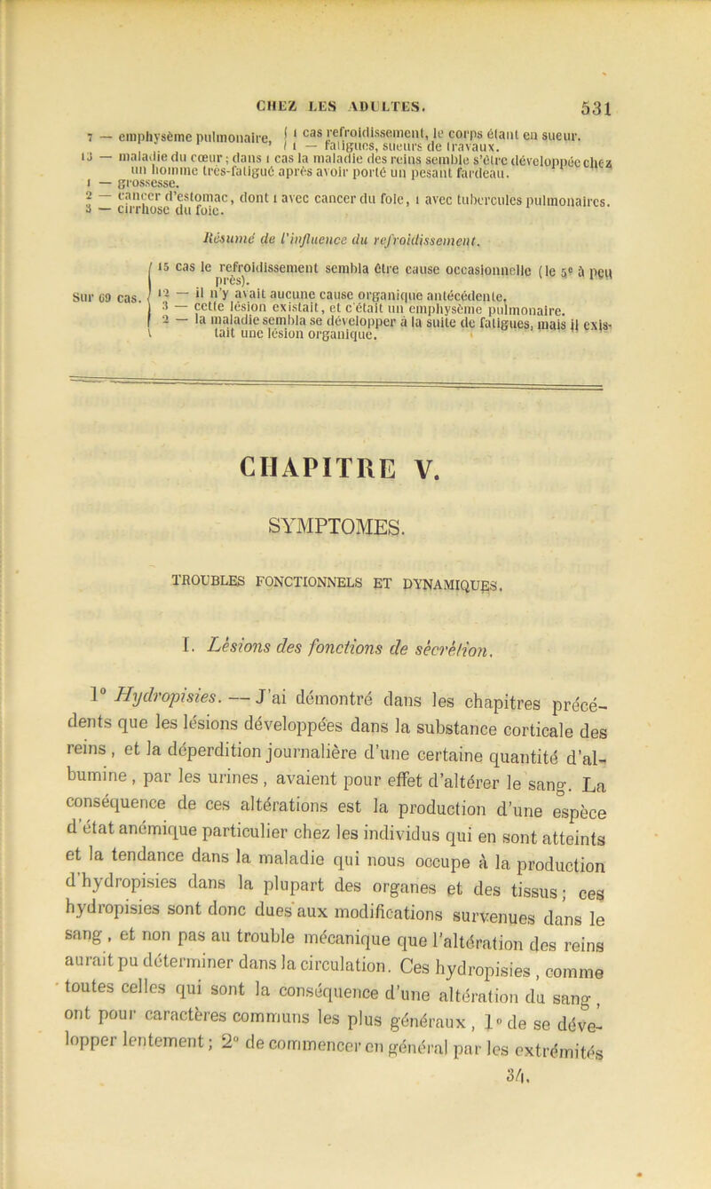 7 — emphysème pulmonaire. * 1 cas refroidissement, le corps élant en sueur. 1 ’ Il — t'alignes, sueurs de travaux. U — maladie du cœur; dans i cas la maladie des reins semble s’ôtrc développée chez un homme très-fa ligué après avoir porté un pesant fardeau. 1 — grossesse. 2 — cancer d’estomac, dont t avec cancer du foie, t avec tubercules pulmonaires. 3 — cirrhose du foie. Résumé de l'influence du refroidissement. 115 cas le refroidissement sembla être cause occasionnelle (le 5e à peu près). **•' i J — il n’y avait aucune cause organique antécédente, 3 — Çctte lésion existait, et c’était un emphysème pulmonaire. 2 — la maladie sembla se développer à la suite de fatigues, mais il exis- V tait une lésion organique. CHAPITRE V. SYMPTOMES. TROUBLES FONCTIONNELS ET DYNAMIQUES. I- Lésions des fondions de sécrétion. 1 Hydi optsies. J ai démontré dans les chapitres précé- dents que les lésions développées dans la substance corticale des reins , et la déperdition journalière d’une certaine quantité d’al- bumine , par les urines, avaient pour effet d’altérer le sang. La conséquence de ces altérations est la production d’une espèce detat anémique particulier chez les individus qui en sont atteints et la tendance dans la maladie qui nous occupe t\ la production d’hydropisies dans la plupart des organes et des tissus; ces hydropisies sont donc dues aux modifications survenues dans le sang , et non pas au trouble mécanique que l’altération des reins aurait pu déterminer dans la circulation. Ces hydropisies , comme toutes celles qui sont la conséquence d’une altération du sang, ont pour caractères communs les plus généraux, l»de se déve- lopper lentement ; 2“ de commencer en général par les extrémités 3/4.