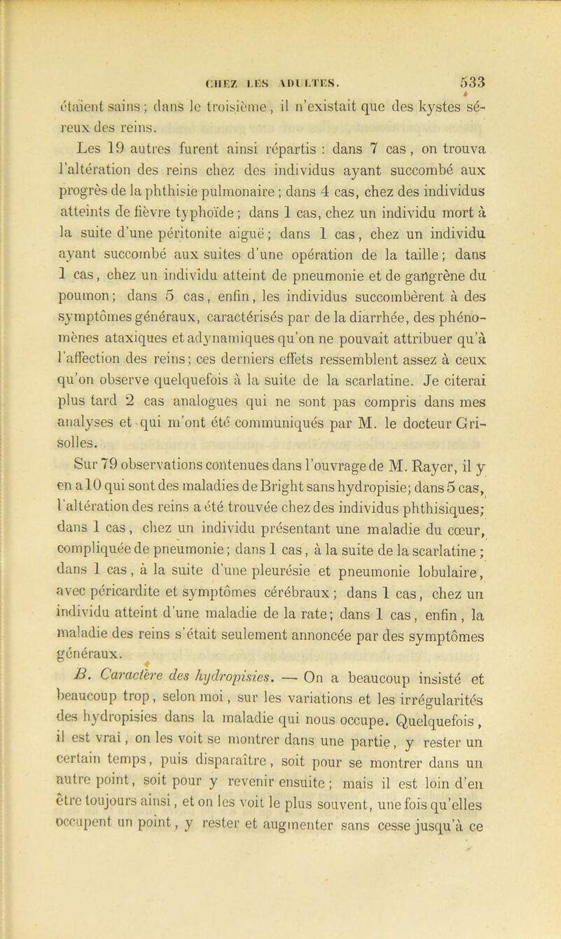 » étaient sains ; dans le troisième, il n’existait que des kystes sé- reux des reins. Les 19 autres furent ainsi répartis : dans 7 cas, on trouva l’altération des reins chez des individus ayant succombé aux progrès de la phthisie pulmonaire ; dans 4 cas, chez des individus atteints de fièvre typhoïde ; dans 1 cas, chez un individu mort à la suite d’une péritonite aiguë ; dans 1 cas, chez un individu ayant succombé aux suites d’une opération de la taille ; dans 1 cas, chez un individu atteint de pneumonie et de gangrène du poumon ; dans 5 cas, enfin, les individus succombèrent à des symptômes généraux, caractérisés par de la diarrhée, des phéno- mènes ataxiques et adynamiques qu’on ne pouvait attribuer qu’à l’affection des reins; ces derniers effets ressemblent assez à ceux qu’on observe quelquefois à la suite de la scarlatine. Je citerai plus tard 2 cas analogues qui ne sont pas compris dans mes analyses et qui m’ont été communiqués par M. le docteur Gri- solles. Sur 79 observations contenues dans l’ouvrage de M. Rayer, il y en a 10 qui sont des maladies deBright sanshydropisie; dans 5 cas, l’altération des reins a été trouvée chez des individus phthisiques; dans 1 cas, chez un individu présentant une maladie du cœur, compliquée de pneumonie ; dans 1 cas, à la suite de la scarlatine ; dans 1 cas, à la suite d’une pleurésie et pneumonie lobulaire, avec péricardite et symptômes cérébraux ; dans 1 cas, chez un individu atteint d’une maladie de la rate ; dans 1 cas, enfin, la maladie des reins s’était seulement annoncée par des symptômes généraux. B. Caractère des hydropisies. —- On a beaucoup insisté et beaucoup trop, selon moi, sur les variations et les irrégularités des hydropisies dans la maladie qui nous occupe. Quelquefois, il est vrai, on les voit se montrer dans une partie, y rester un certain temps, puis disparaître, soit pour se montrer dans un autre point, soit pour y revenir ensuite ; mais il est loin d’en être toujours ainsi, et on les voit le plus souvent, une fois qu’elles occupent un point, y rester et augmenter sans cesse jusqu’à ce