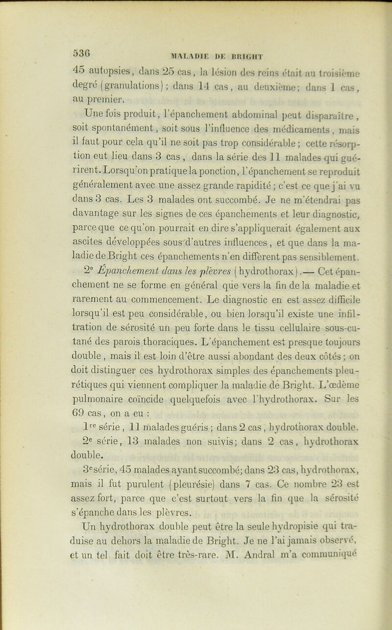 MAL ADI K DE DKIGIIT 4o autopsies, dans 25 cas, la lésion des reins était au troisième degré ( granulations ) ; dans 14 cas, au deuxième; dans 1 cas, au premier. Une fois produit, l’épanchement abdominal peut disparaître, soit spontanément, soit sous l’influence des médicaments, mais il faut pour cela qu’il ne soit pas trop considérable ; cette résorp- tion eut lieu dans 3 cas , dans la série des 11 malades qui gué- rirent. Lorsqu'on pratique la ponction, l’épanchement se reproduit généralement avec une assez grande rapidité ; c’est ce que j 'ai vu dans 3 cas. Les 3 malades ont succombé. Je ne m’étendrai pas davantage sur les signes de ces épanchements et leur diagnostic, parce que ce qu’on pourrait en dire s’appliquerait également aux ascites développées sous d’autres influences , et que dans la ma- ladie de Bright ces épanchements n’en different pas sensiblement. 2° Epanchement dans les plèvres ( hydrothorax).— Cet épan- chement ne se forme en général que vers la fin de la maladie et rarement au commencement. Le diagnostic en est assez difficile lorsqu’il est peu considérable, ou bien lorsqu’il existe une infil- tration de sérosité un peu forte dans le tissu cellulaire sous-cu- tané des parois thoraciques. L’épanchement est presque toujours double , mais il est loin d’être aussi abondant des deux côtés ; on doit distinguer ces hydrothorax simples des épanchements pleu- rétiques qui viennent compliquer la maladie de Bright. L’œdème pulmonaire coïncide quelquefois avec l’hydrothorax. Sur les 69 cas, on a eu : lre série , 11 malades guéris ; dans 2 cas, hydrothorax double. 2e série, 13 malades non suivis; dans 2 cas, hydrothorax double. 3esérie, 45 malades ayant succombé; dans 23 cas, hydrothorax, mais il fut purulent (pleurésie) dans 7 cas. Ce nombre 23 est assez fort, parce que c’est surtout vers la fin que la sérosité s’épanche dans les plèvres. Un hydrothorax double peut être la seule hydropisie qui tra- duise au dehors la maladie de Bright. Je ne l’ai jamais observé, et un tel fait doit être très-rare. M. Andral m’a communiqué