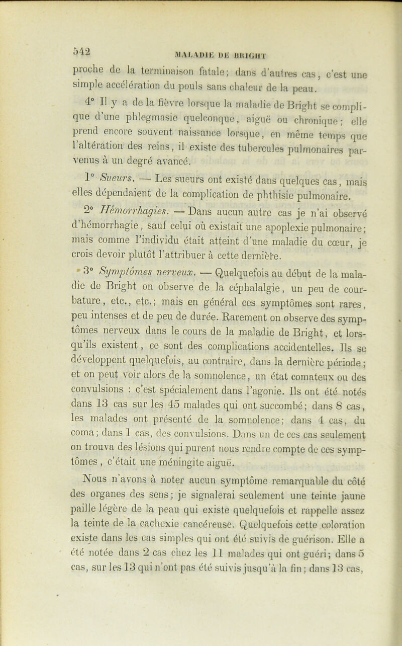 MALADIE DE UltlGHT pioche de la terminaison fatale; dans d’autres cas, c’est une simple accélération du pouls sans chaleur de la peau. 4° Il y a de la fièvre lorsque la maladie de Bright se compli- que d’une phlegmasie quelconque, aiguë ou chronique; elle prend encore souvent naissance lorsque, en même temps que 1 altération des reins, il existe des tubercules pulmonaires par- venus à un degré avancé. 1 Sueurs. Les sueurs ont existé dans quelques cas, mais elles dépendaient de la complication de phthisie pulmonaire. 2° Hémorrhagies. — Dans aucun autre cas je n’ai observé d hémorrhagie , sauf celui où existait une apoplexie pulmonaire; mais comme l’individu était atteint d’une maladie du cœur, je crois devoir plutôt l’attribuer à cette dernière. 3° Symptômes nerveux. — Quelquefois au début de la mala- die de Bright on observe de la céphalalgie, un peu de cour- bature, etc., etc.; mais en général ces symptômes sont rares, peu intenses et de peu de durée. Rarement on observe des symp- tômes nerveux dans le cours de la maladie de Bright, et lors- qu’ils existent, ce sont des complications accidentelles. Ils se développent quelquefois, au contraire, dans la dernière période; et on peut voir alors de la somnolence, un état comateux ou des convulsions : c’est spécialement dans l’agonie. Ils ont été notés dans 13 cas sur les 45 malades qui ont succombé; dans S cas, les malades ont présenté de la somnolence; dans 4 cas, du coma; dans 1 cas, des convulsions. Dans un de ces cas seulement on trouva des lésions qui purent nous rendre compte de ces symp- tômes , c’était une méningite aiguë. Nous n avons à noter aucun symptôme remarquable du côté des organes des sens ; je signalerai seulement une teinte jaune paille légère de la peau qui existe quelquefois et rappelle assez la teinte de la cachexie cancéreuse. Quelquefois cette coloration existe dans les cas simples qui ont été suivis de guérison. Elle a été notée dans 2 cas chez les 11 malades qui ont guéri; dans 5