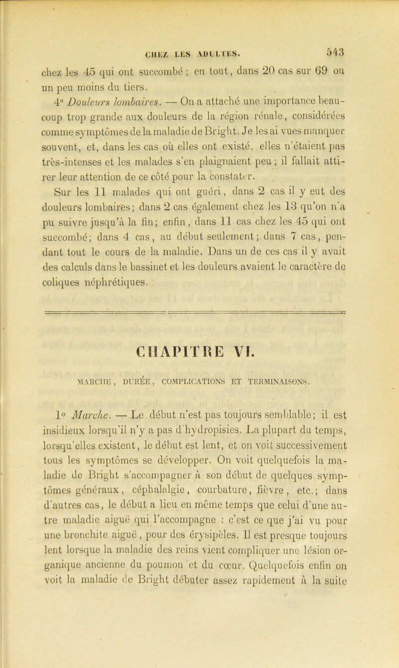 chez les 45 qui ont succombé ; en tout, clans 20 cas sur 69 ou un peu moins du tiers. 4° Douleurs lombaires.. — On a attaché une importance beau- coup trop grande aux douleurs de la région rénale, considérées comme symptômes de la maladie de Bright. Je les ai vues manquer souvent, et, dans les cas où elles ont existé, elles n’étaient pas très-intenses et les malades s’en plaignaient peu ; il fallait atti- rer leur attention de ce côté pour la constater. Sur les 11 malades qui ont guéri, dans 2 cas il y eut des douleurs lombaires ; dans 2 cas également chez les 13 qu’on n’a pu suivre jusqu’à la lin; enfin, dans 11 cas chez les 45 qui ont succombé; dans 4 cas, au début seulement; dans 7 cas, pen- dant tout le cours de la maladie. Dans un de ces cas il y avait des calculs dans le bassinet et les douleurs avaient le caractère de coliques néphrétiques. CHAPITRE VI. MARCHE, DURÉE, COMPLICATIONS ET TERMINAISONS. 1° Marche.—Le début n’est pas toujours semblable; il est insidieux lorsqu’il n’y a pas d'hydropisies. La plupart du temps, lorsqu’elles existent, le début est lent, et on voit successivement tous les symptômes se développer. On voit quelquefois la ma- ladie de Bright s’accompagner à son début de quelques symp- tômes généraux, céphalalgie, courbature, fièvre, etc.; dans d’autres cas, le début a lieu en môme temps que celui d’une au- tre maladie aiguë qui l’accompagne : c’est ce que j’ai vu pour une bronchite aiguë , pour des érysipèles. Il est presque toujours lent lorsque la maladie des reins vient compliquer une lésion or- ganique ancienne du poumon et du cœur. Quelquefois enfin on voit la maladie de Bright débuter assez rapidement à la suite