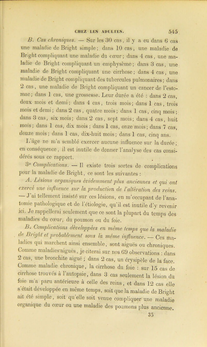 B. Cas chroniques. — Sur les 30 cas, il y a eu dans 6“ cas une maladie de Bright simple ; dans 10 cas, une maladie de Brightcompliquant une maladie du cœur; dans 4 cas, une ma- ladie de Bright compliquant un emphysème; dans 3 cas, une maladie de Bright compliquant une cirrhose ; dans 4 cas, une maladie de Bright compliquant des tubercules pulmonaires; dans 2 cas, une maladie de Bright compliquant un cancer de l’eslo- mac; dans 1 cas, une grossesse. Leur durée a été : dans 2 cas, deux mois et demi; dans 4 cas, trois mois; dans 1 cas, trois mois et demi ; dans 2 cas , quatre mois ; dans 1 cas, cinq mois ; dans 3 cas, six mois ; dans 2 cas, sept mois ; dans 4 cas, huit mois; dans 1 cas, dix mois ; dans 1 cas, onze mois; dans 7 cas, douze mois; dans 1 cas, dix-huit mois; dans 1 cas, cinq ans. Lage ne m’a semblé exercer aucune influence sur la durée; en conséquence, il est inutile de donner l’analyse des cas consi- dérés sous ce rapport. 3° Complications. — Il existe trois sortes de complications pour la maladie de Bright, ce sont les suivantes : A. Lésions organiques évidemment plus anciennes et qui ont ixoce une influence sur la production de l alteration des reins — J’ai tellement insisté sur ces lésions, en m’occupant de l’ana- tomie pathologique et de l’étiologie, qu’il est inutile d’y revenir ici. Je rappellerai seulement que ce sont la plupart du temps des maladies du cœur, du poumon ou du foie. B. Complications développées en même temps que la maladie de. Bright et probablement sous la même influence. — Ces ma- ladies qui marchent ainsi ensemble, sont aiguës ou chroniques. Comme maladies-aiguës, je citerai sur nos 69 observations : dans 2 cas, une bronchite aiguë ; dans 2 cas, un érysipèle de la face Comme maladie chronique, la cirrhose du foie : sur 15 cas de cirrhose trouvés à l’autopsie, dans 3 cas seulement la lésion du foie m’a paru antérieure à celle des reins, et dans 12 cas elle s était développée en même temps, soit que la maladie de Bright ait été simple, soit quelle soit venue compliquer une maladie organique du cœur ou une maladie des poumons plus ancienne. 35