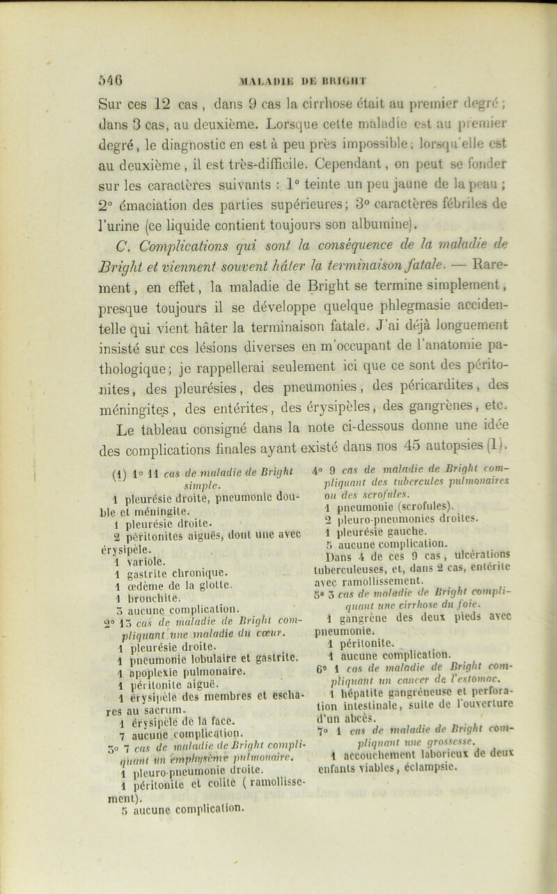 Sur ces 12 cas , dans 9 cas la cirrhose était au premier degré ; dans 3 cas, au deuxième. Lorsque cette maladie est au premier degré, le diagnostic en est à peu près impossible; lorsqu’elle est au deuxième , il est très-difficile. Cependant, on peut se fonder sur les caractères suivants : 1° teinte un peu jaune de la peau ; 2° émaciation des parties supérieures; 3° caractères fébriles de l’urine (ce liquide contient toujours son albumine). C. Complications qui sont la conséquence cle la maladie de Bright et viennent souvent hâter la terminaison fatale. — Rare- ment , en effet, la maladie de Bright se termine simplement, presque toujours il se développe quelque phlegmasie acciden- telle qui vient hâter la terminaison fatale. J’ai déjà longuement insisté sur ces lésions diverses en m occupant de 1 anatomie pa- thologique; je rappellerai seulement ici que ce sont des périto- nites, des pleurésies, des pneumonies, des péricardites, des méningites, des entérites, des érysipèles, ctes gangrènes, etc. Le tableau consigné dans la note ci-dessous donne une idée des complications finales ayant existé dans nos 45 autopsies (1). (1) 1° Il cas cle maladie cle Bright simple. 1 pleurésie droite, pneumonie dou- ble et méningite. 1 pleurésie droite. 2 péritonites aiguës, dont une avec érysipèle. 1 variole. 1 gastrite chronique. 1 œdème de la glotte. 1 bronchite. 5 aucune complication. 2° 15 cas de maladie de Briglit com- pliquant une maladie du cœur. 1 pleurésie droite. 1 pneumonie lobulaire et gastrite. 1 apoplexie pulmonaire. 1 péritonite aiguë. 1 érysipèle des membres et escha- res au sacrum. 1 érysipèle de la face. 7 aucune complication. 50 7 cas de maladie de Bright compli- quant un emphysème pulmonaire. 1 pleuro pneumonie droite. 1 péritonite et colite ( ramollisse- ment). 5 aucune complication. 40 9 cas de maladie de Bright com- pliquant des tubercules pulmonaires ou des scrofules. 1 pneumonie (scrofules). 2 pleuro pneumonies droites. 1 pleurésie gauche. 5 aucune complication. Dans 4 de ces 9 cas, ulcérations tuberculeuses, et, dans 2 cas, entérite avec ramollissement. 5° 3 cas de maladie de Bright compli- quant une cirrhose du foie. 1 gangrène des deux pieds avec pneumonie. 1 péritonite. 1 aucune complication. 6° 1 cas de maladie de Bright com- pliquant un cancer de l’estomac. 1 hépatite gangréneuse et perfora- tion intestinale, suite de l'ouverture d’un abcès. 7° 1 cas de maladie de Bright com- pliquant une grossesse. 1 accouchement laborieux de deux enfants viables, éclampsie.