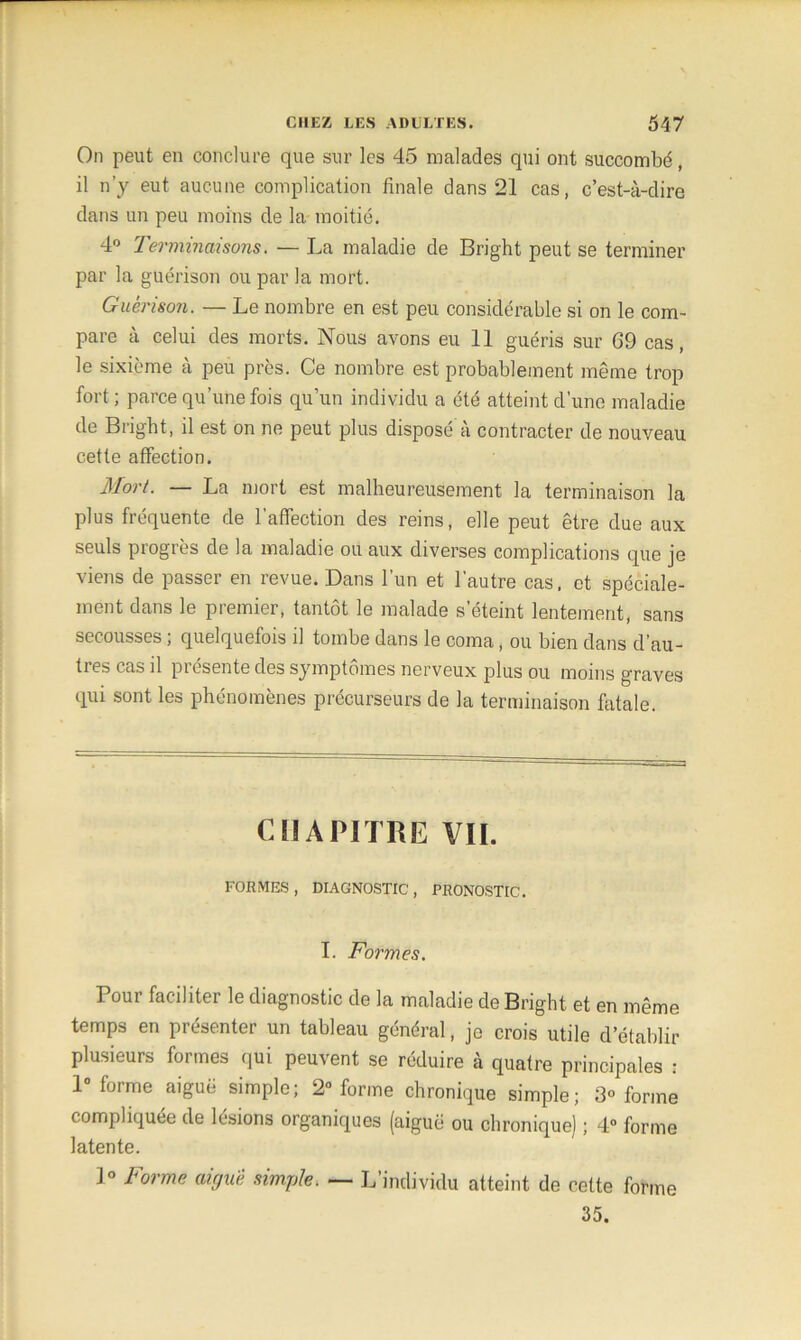 On peut en conclure que sur les 45 malades qui ont succombé, il n’y eut aucune complication finale dans 21 cas, c’est-à-dire dans un peu moins de la moitié. 4° Terminaisons. — La maladie de Bright peut se terminer par la guérison ou par la mort. Guérison. — Le nombre en est peu considérable si on le com- pare à celui des morts. Nous avons eu 11 guéris sur 69 cas, le sixième à peu près. Ce nombre est probablement même trop fort ; parce qu’une fois qu’un individu a été atteint d’une maladie de Bright, il est on ne peut plus disposé à contracter de nouveau cette affection. Mort. — La mort est malheureusement la terminaison la plus fréquente de l’affection des reins, elle peut être due aux seuls progrès de la maladie ou aux diverses complications que je viens de passer en revue. Dans l’un et l’autre cas, et spéciale- ment dans le premier, tantôt le malade s’éteint lentement, sans secousses ; quelquefois il tombe dans le coma, ou bien dans d’au- tres cas il présente des symptômes nerveux plus ou moins graves qui sont les phénomènes précurseurs de la terminaison fatale. CHAPITRE VII. FORMES , DIAGNOSTIC, PRONOSTIC. I. Formes. Pour faciliter le diagnostic de la maladie de Bright et en même temps en présenter un tableau général, je crois utile d’établir plusieurs formes qui peuvent se réduire à quatre principales : 1° forme aiguë simple; 2° forme chronique simple; 3» forme compliquée de lésions organiques (aiguë ou chronique) ; 4° forme latente. 1° Forme aiguë simple. — L’individu atteint de cette forme 35.