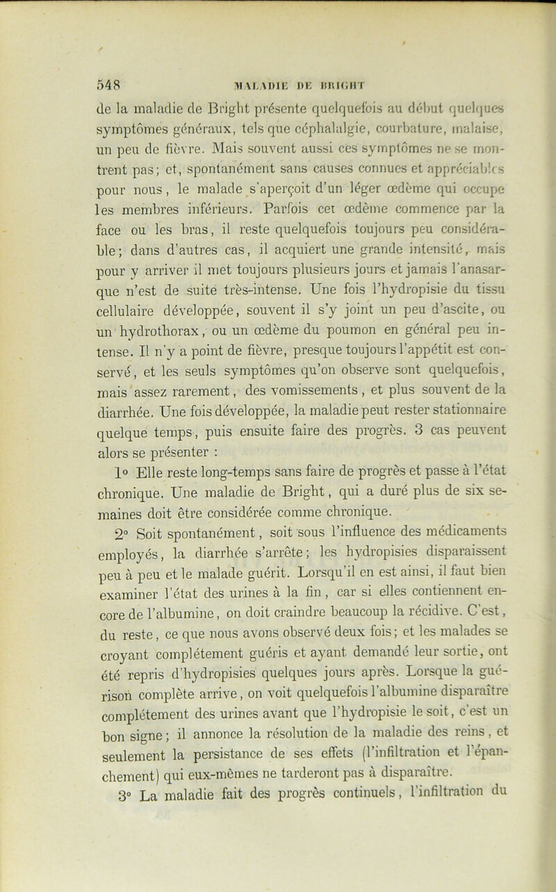 de la maladie de Bi’ight présente quelquefois au début quelques symptômes généraux, tels que céphalalgie, courbature, malaise, un peu de fièvre. Mais souvent aussi ces symptômes ne se mon- trent pas; et, spontanément sans causes connues et appréciables pour nous, le malade s’aperçoit d’un léger œdème qui occupe les membres inférieurs. Parfois cet œdème commence par la face ou les bras, il reste quelquefois toujours peu considéra- ble; dans d’autres cas, il acquiert une grande intensité, mais pour y arriver il met toujours plusieurs jours et jamais l’anasar- que n’est de suite très-intense. Une fois l’hydropisie du tissu cellulaire développée, souvent il s’y joint un peu d’ascite, ou un hydrothorax, ou un œdème du poumon en général peu in- tense. Il n’y a point de fièvre, presque toujours l’appétit est con- servé, et les seuls symptômes qu’on observe sont quelquefois, mais assez rarement, des vomissements , et plus souvent de la diarrhée. Une fois développée, la maladie peut rester stationnaire quelque temps, puis ensuite faire des progrès. 3 cas peuvent alors se présenter : 1° Elle reste long-temps sans faire de progrès et passe à l’état chronique. Une maladie de Bright, qui a duré plus de six se- maines doit être considérée comme chronique. 2° Soit spontanément, soit sous l’influence des médicaments employés, la diarrhée s’arrête; les hydropisies disparaissent peu à peu et le malade guérit. Lorsqu’il en est ainsi, il faut bien examiner l’état des urines à la fin, car si elles contiennent en- core de l’albumine, on doit craindre beaucoup la récidive. C est, du reste, ce que nous avons observé deux fois ; et les malades se croyant complètement guéris et ayant demandé leur sortie, ont été repris d’hydropisies quelques jours après. Lorsque la gué- rison complète arrive, on voit quelquefois l’albumine disparaître complètement des urines avant que l’hydropisie le soit, c est un bon signe ; il annonce la résolution de la maladie des reins, et seulement la persistance de ses effets (l’infiltration et l’épan- chement) qui eux-mêmes ne tarderont pas à disparaître. 3° La maladie fait des progrès continuels, l’infiltration du