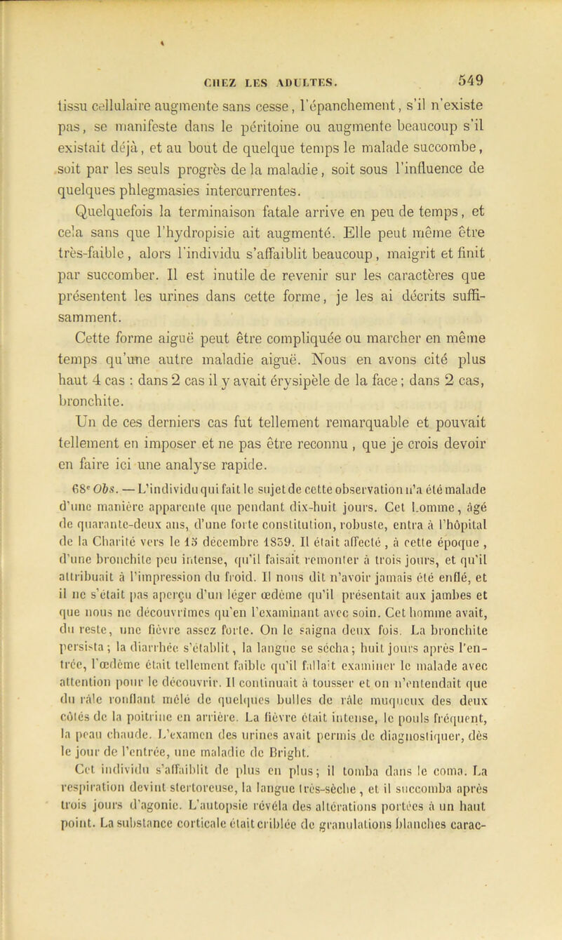 tissu cellulaire augmente sans cesse, l’épanchement, s’il n’existe pas, se manifeste dans le péritoine ou augmente beaucoup s’il existait déjà, et au bout de quelque temps le malade succombe, soit par les seuls progrès de la maladie, soit sous l’influence de quelques phlegmasies intercurrentes. Quelquefois la terminaison fatale arrive en peu de temps, et cela sans que l’hydropisie ait augmenté. Elle peut même être très-faible, alors l’individu s’affaiblit beaucoup , maigrit et finit par succomber. Il est inutile de revenir sur les caractères que présentent les urines dans cette forme, je les ai décrits suffi- samment. Cette forme aiguë peut être compliquée ou marcher en même temps qu’une autre maladie aiguë. Nous en avons cité plus haut 4 cas : dans 2 cas il y avait érysipèle de la face ; dans 2 cas, bronchite. Un de ces derniers cas fut tellement remarquable et pouvait tellement en imposer et ne pas être reconnu , que je crois devoir en faire ici une analyse rapide. 68e Ois. — L’individu qui fait le sujet de cette observation n’a été malade d’une manière apparente que pendant dix-huit jours. Cet homme, âgé de quarante-deux ans, d’une forte constitution, robuste, entra à l’hôpital de la Charité vers le 13 décembre 1859. Il était affecté , à cette époque , d’une bronchite peu intense, qu’il faisait remonter à trois jours, et qu’il attribuait à l’impression du froid. Il nous dit n’avoir jamais été enflé, et il ne s’était pas aperçu d’un léger œdème qu’il présentait aux jambes et que nous ne découvrîmes qu'en l’examinant avec soin. Cet homme avait, du reste, une fièvre assez forte. On le saigna deux fois. La bronchite persista; la diarrhée s’établit, la langue se sécha; huit jours après l’en- trée, l’œdème était tellement faible qu’il fallait examiner le malade avec attention pour le découvrir. Il continuait à tousser et on n’entendait que du râle ronflant mêlé de quelques bulles de râle muqueux des deux côtés de la poitrine en arrière. La lièvre était intense, le pouls fréquent, la peau chaude. L’examen des urines avait permis de diagnostiquer, dès le jour de l’entrée, une maladie de Bright. Cet individu s’affaiblit de plus en plus; il tomba dans le coma. La respiration devint stertorcuse, la langue très-sèche , et il succomba après trois jours d’agonie. L’autopsie révéla des altérations portées à un haut point. La substance corticale était criblée de granulations blanches carac-