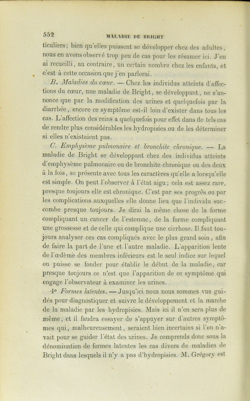 ticaliers ; bien qu elles puissent se développer chez des adultes , nous en avons observé trop peu de cas pour les résumer ici. J’en ai recueilli, au contraire, un certain nombre chez les enfants, et . c’est à cette occasion que j’en parlerai. B. Maladies du cœur. — Chez les individus atteints d'affec- tions du cœur, une maladie de Bright, se développant, ne s’an- nonce que par la modification des urines et quelquefois par la diarrhée , encore ce symptôme est-il loin d’exister dans tous les cas. L’affection des reins a quelquefois pour effet dans de tels cas de rendre plus considérables les hydropisies ou de les déterminer si elles n’existaient pas. C. Emphysème pulmonaire et bronchite chronique. — La maladie de Bright se développant chez des individus atteints d’emphysème pulmonaire ou de bronchite chronique ou des deux a la fois, se présente avec tous les caractères qu elle a lorsqu’elle est simple. On peut l’observer à l’état aigu; cela est assez rare, presque toujours elle est chronique. C’est par ses progrès ou par les complications auxquelles elle donne lieu que l’individu suc- combe presque toujours. Je dirai la même chose de la forme compliquant un cancer de l’estomac, de la forme compliquant une grossesse et de celle qui complique une cirrhose. Il faut tou- jours analyser ces cas compliqués avec le plus grand soin , afin de faire la part de l’une et l’autre maladie. L’apparition lente de l’œdème des membres inférieurs est le seul indice sur lequel on puisse se fonder pour établir le début de la maladie, car presque toujours ce n’est que l’apparition de ce symptôme qui engage l’observateur à examiner les urines. 4° Formes latentes. — Jusqu’ici nous nous sommes vus gui- dés pour diagnostiquer et suivre le développement et la marche de la maladie par les hydropisies. Mais ici il n’en sera plus de même, et il faudra essayer de s’appuyer sur d’autres symptô- mes qui, malheureusement, seraient bien incertains si l’on n’a- vait pour se guider l’état des urines. Je comprends donc sous la dénomination de formes latentes les cas divers de maladies de Bright dans lesquels il n’y a pas d’hydropisies. M. Grégorv est