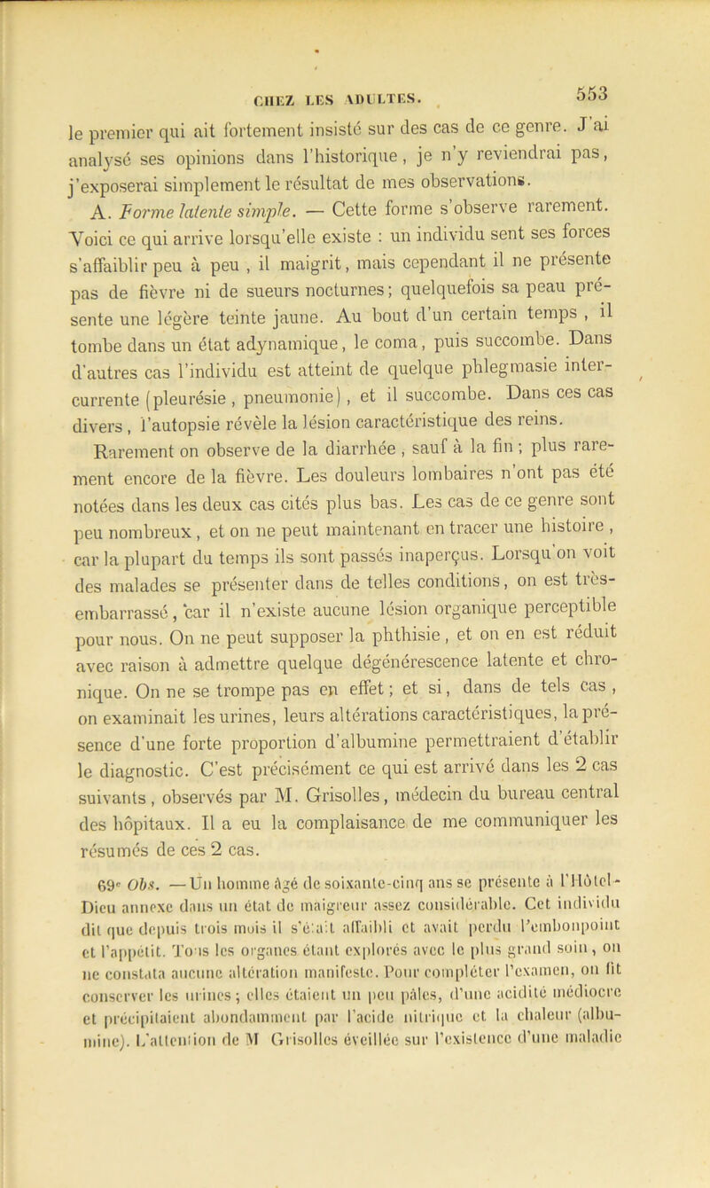 le premier qui ait fortement insisté sur des cas de ce genre. J ai analysé ses opinions dans l’historique, je n y reviendrai pas, j’exposerai simplement le résultat de mes observations. A. Forme latente simple. — Cette forme s observe rarement. Voici ce qui arrive lorsqu’elle existe : un individu sent ses foices s’affaiblir peu à peu , il maigrit, mais cependant il ne présente pas de fièvre ni de sueurs nocturnes; quelquefois sa peau pré- sente une légère teinte jaune. Au bout d un certain temps , il tombe dans un état adynatnique, le coma, puis succombe. Dans d’autres cas l’individu est atteint de quelque phlegmasie inter- currente (pleurésie , pneumonie) , et il succombe. Dans ces cas divers , l’autopsie révélé la lésion caractéristique des leins. Rarement on observe de la diarrhée , sauf a la fin ; plus laie- ment encore de la fièvre. Les douleurs lombaires n ont pas été notées dans les deux cas cités plus bas. Les cas de ce genre sont peu nombreux, et on ne peut maintenant en tracer une histone , car la plupart du temps ils sont passés inaperçus. Lorsqu’on voit des malades se présenter dans de telles conditions, on est tiès- embarrassé, car il n’existe aucune lésion organique perceptible pour nous. On ne peut supposer la phthisie , et on en est réduit avec raison à admettre quelque dégénérescence latente et chro- nique. On ne se trompe pas en effet ; et si, dans de tels cas , on examinait les urines, leurs altérations caractéristiques, la pré- sence d’une forte proportion d’albumine permettraient d’établir le diagnostic. C’est précisément ce qui est arrivé dans les 2 cas suivants, observés par M. Grisolles, médecin du bureau central des hôpitaux. Il a eu la complaisance de me communiquer les résumés de ces 2 cas. 69e O&.s. —Un homme âgé de soixante-cinq ans se présente à l’flùIci * Dieu annexe dans un état de maigreur assez considérable. Cet individu dit que depuis trois mois il s’élait affaibli et avait perdu l’embonpoint et l’appétit. Tous les organes étant explorés avec le plus grand soin, on ne constata aucune altération manifeste. Pour compléter l’examen, ou lit conserver les urines; elles étaient un peu pâles, d’une acidité médiocre et précipitaient abondamment par l’acide nitrique et la chaleur (albu- mine). L'allen:ion de M Grisolles éveillée sur l’existence d’une maladie