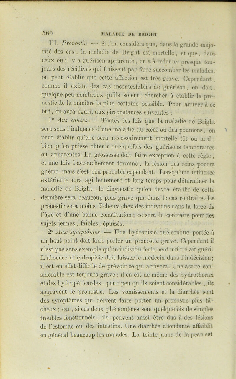 III. Pronostic. — Si l’on considère que, dans la grande majo- rité des cas , la maladie de Bright est mortelle, et que, dans ceux où il y a guérison apparente , on a à redouter presque tou- jours des récidives qui finissent par faire succomber les malades, on peut établir que cette affection est très-grave. Cependant , comme il existe des cas incontestables de guérison, on doit, quelque peu nombreux qu’ils soient, chercher à établir le pro- nostic de la manière la plus certaine possible. Pour arriver à ce but, on aura égard aux circonstances suivantes : 1° Aux causes. — Toutes les fois que la maladie de Bright sera sous l'influence cl’une maladie du cœur ou des poumons, on peut établir qu’elle sera nécessairement mortelle tôt ou tard , bien qu’on puisse obtenir quelquefois des guérisons temporaires ou apparentes. La grossesse doit faire exception à cette règle , et une fois l’accouchement terminé , la lésion des reins pourra guérir, mais c’est peu probable cependant. Lorsqu’une influence extérieure aura agi lentement et long-temps pour déterminer la maladie de Bright, le diagnostic qu’on devra établir de cette dernière sera beaucoup plus grave que dans le cas contraire. Le pronostic sera moins fâcheux chez des individus dans la force de l’âge et d’une bonne constitution ; ce sera le contraire pour des sujets jeunes , faibles , épuisés. 2° Aux symptômes. — Une hydropisie quelconque portée à un haut point doit faire porter un pronostic grave. Cependant il n’est pas sans exemple qu’un individu fortement infiltré ait guéri. L’absence d’hydropisie doit laisser le médecin dans l’indécision; il est en effet difficile de prévoir ce qui arrivera. Une ascite con- sidérable est toujours grave ; il en est de même des hydrothorax et des hydropéricardes . pour peu qu’ils soient considérables , ils aggravent le pronostic. Les vomissements et la diarrhée sont des symptômes qui doivent faire porter un pronostic plus fâ- cheux ; car, si ces deux phénomènes sont quelquefois de simples troubles fonctionnels , ils peuvent aussi être dus à des lésions de l’estomac ou des intestins. Une diarrhée abondante affaiblit en général beaucoup les malades. La teinte jaune de la peau est