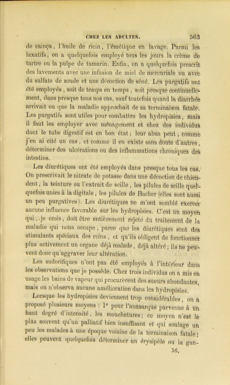 de cainça, l’huile de ricin, l’émétique en lavage. Parmi les laxatifs, on a quelquefois employé tous les jours la crème de tartre ou la pulpe de tamarin. Enfin, on a quelquefois prescrit des lavements avec une infusion de miel de mercuriale ou avec du sulfate de soude et une décoction de séné. Les purgatifs ont été employés , soit de temps en temps , soit presque continuelle- ment, dans presque tous nos cas, sauf toutefois quand la diarrhée arrivait ou que la maladie approchait de sa terminaison fatale. Les purgatifs sont utiles pour combattre les hydropisies , mais il faut les employer avec ménagement et chez des individus dont le tube digestif est en bon état ; leur abus peut, comme j’en ai cité un cas , et comme il en existe sahs doute d’autres, déterminer des ulcérations ou des inflammations chroniques des intestins. Les diurétiques ont été employés dans presque tous les cas.' On prescrivait le nitrate de potasse dans Une décoction de Chien- dent , la teinture ou l’extrait de scille , les pilules de scille quel- quefois unies à la digitale , les pilules de Bâcher (elles sont aussi un peu purgatives). Les diurétiques ne m’ont semblé exercer aucune influence favorable sur les hydropisies. C’est tin moyen qui, .je crois, doit être entièrement rejeté du traitement de la maladie qui nous occupe , parce que les diurétiques sont des stimulants spéciaux des reins , et qu’ils obligent de fonctionner plus activement un organe déjà malade, déjà altéré; ils ne peu- vent donc qu’aggraver leur altération. Les sudorifiques n’ont pas été employés à l’intérieur dans les observations que je possède. Chez trois individus on a mis en usage les bains de vapeur qui procurèrent des sueurs abondantes, mais on n observa aucune amélioration dans les hydropisies. Lorsque les hydropisies deviennent trop considérables , on a proposé plusieurs moyens : 1- pour l’anasarque parvenue à un haut degré d’intensité, les mouchetures; ce moyen n’est lë plus souvent qu’un palliatif bien insuffisant et qui soulage un peu les malades à une époque voisine de la terminaison fatale • elles peuvent quelquefois déterminer un érysipèle ou la gan- 36.