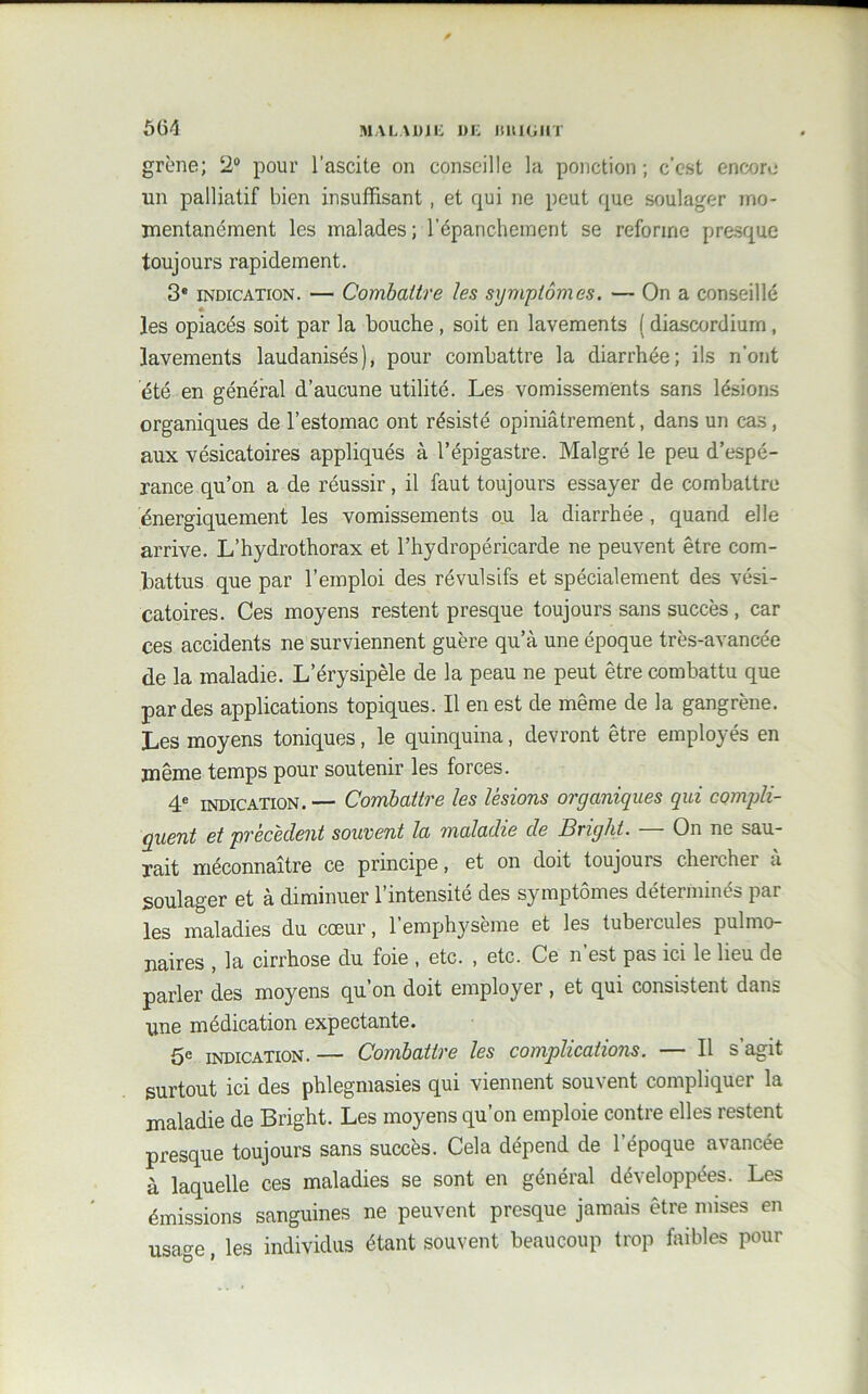 grène; 2° pour l’ascite on conseille la ponction ; c’est encore un palliatif bien insuffisant, et qui ne peut que soulager mo- mentanément les malades; l’épanchement se reforme presque toujours rapidement. 3® indication. — Combattre les symptômes. — On a conseillé * les opiacés soit par la bouche , soit en lavements ( diascordium, lavements laudanisés), pour combattre la diarrhée; ils n'ont été en général d’aucune utilité. Les vomissements sans lésions organiques de l’estomac ont résisté opiniâtrement, dans un cas, aux vésicatoires appliqués à l’épigastre. Malgré le peu d’espé- rance qu’on a de réussir, il faut toujours essayer de combattre énergiquement les vomissements ou la diarrhée, quand elle arrive. L’hydrothorax et l’hydropéricarde ne peuvent être com- battus que par l’emploi des révulsifs et spécialement des vési- catoires. Ces moyens restent presque toujours sans succès , car ces accidents ne surviennent guère qu’à une époque très-avancée de la maladie. L’érysipèle de la peau ne peut être combattu que par des applications topiques. Il en est de même de la gangrène. Les moyens toniques, le quinquina, devront être employés en même temps pour soutenir les forces. 4e indication.— Combattre les lésions organiques qui compli- quent et précèdent souvent la maladie de Brighi. — On ne sau- rait méconnaître ce principe, et on doit toujours chercher à soulager et à diminuer l’intensité des symptômes déterminés par les maladies du cœur, l’emphysème et les tubercules pulmo- naires , la cirrhose du foie , etc. , etc. Ce n’est pas ici le lieu de parler des moyens qu’on doit employer , et qui consistent dans une médication expectante. 5e indication. — Combattre les complications. — Il s’agit surtout ici des phlegmasies qui viennent souvent compliquer la maladie de Bright. Les moyens qu’on emploie contre elles restent presque toujours sans succès. Cela dépend de l’époque avancée à laquelle ces maladies se sont en général développées. Les émissions sanguines ne peuvent presque jamais être mises en usage, les individus étant souvent beaucoup trop faibles pour