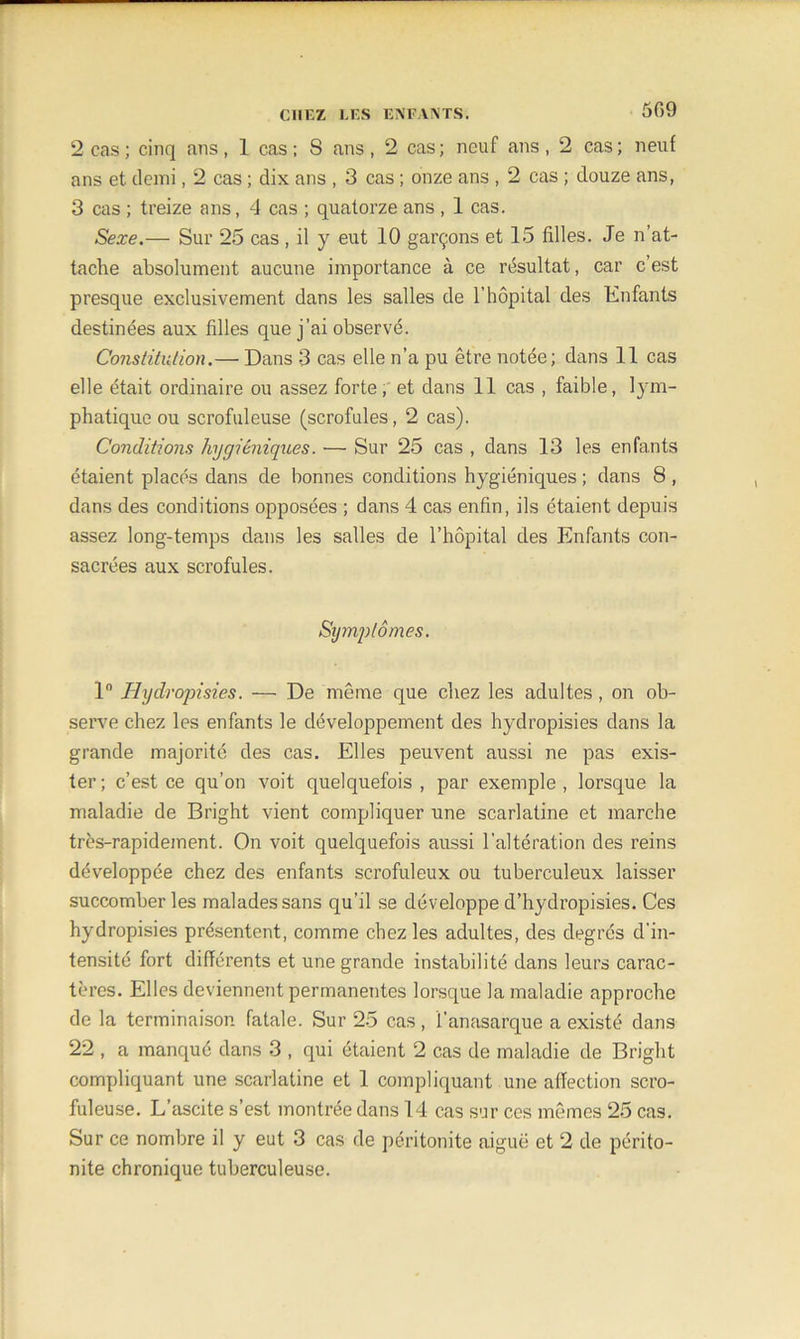 5G9 2 cas; cinq ans, 1 cas; S ans, 2 cas; neuf ans, 2 cas; neuf ans et demi, 2 cas ; dix ans , 3 cas ; onze ans , 2 cas ; douze ans, 3 cas ; treize ans, 4 cas ; quatorze ans , 1 cas. Sexe.— Sur 25 cas , il y eut 10 garçons et 15 filles. Je n’at- tache absolument aucune importance à ce résultat, car c’est presque exclusivement dans les salles de l’hôpital des Enfants destinées aux filles que j’ai observé. Constitution.— Dans 3 cas elle n’a pu être notée; dans 11 cas elle était ordinaire ou assez forte, et dans 11 cas , faible, lym- phatique ou scrofuleuse (scrofules, 2 cas). Conditions hygiéniques. — Sur 25 cas , dans 13 les enfants étaient placés dans de bonnes conditions hygiéniques ; dans 8 , dans des conditions opposées ; dans 4 cas enfin, ils étaient depuis assez long-temps dans les salles de l’hôpital des Enfants con- sacrées aux scrofules. Symptômes. 1° Hydropisies. — De même que chez les adultes, on ob- serve chez les enfants le développement des hydropisies dans la grande majorité des cas. Elles peuvent aussi ne pas exis- ter; c’est ce qu’on voit quelquefois , par exemple, lorsque la maladie de Bright vient compliquer une scarlatine et marche très-rapidement. On voit quelquefois aussi l’altération des reins développée chez des enfants scrofuleux ou tuberculeux laisser succomber les malades sans qu’il se développe d’hydropisies. Ces hydropisies présentent, comme chez les adultes, des degrés d'in- tensité fort différents et une grande instabilité dans leurs carac- tères. Elles deviennent permanentes lorsque la maladie approche de la terminaison fatale. Sur 25 cas, l’anasarque a existé dans 22 , a manqué dans 3 , qui étaient 2 cas de maladie de Bright compliquant une scarlatine et 1 compliquant une affection scro- fuleuse. L’ascite s’est montrée dans 14 cas sur ces mêmes 25 cas. Sur ce nombre il y eut 3 cas de péritonite aiguë et 2 de périto- nite chronique tuberculeuse.