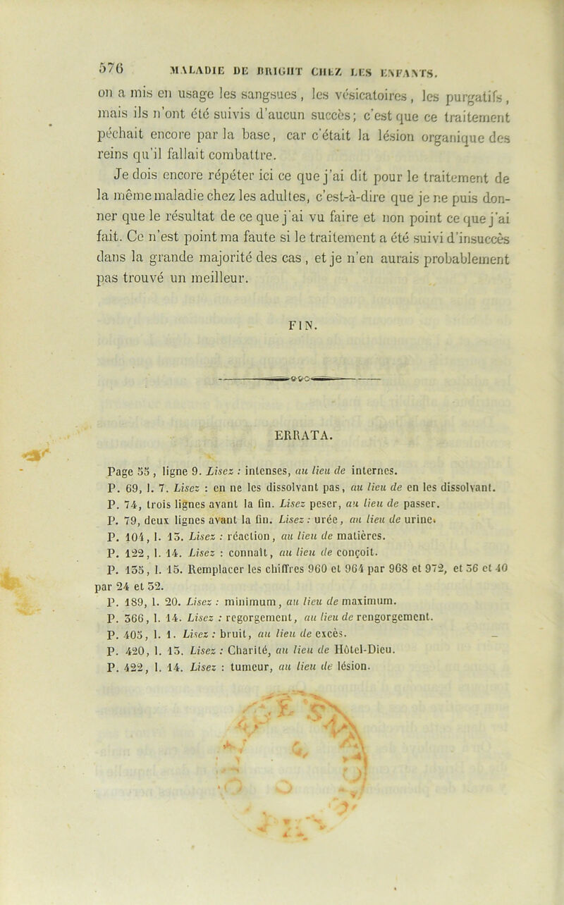 57G MALADIE DE DIUGIIT CI1LZ LES ENFANTS, on a mis en usage les sangsues , les vésicatoires , les purgatifs , mais ils n’ont été suivis d’aucun succès; c’est que ce traitement péchait encore par la base, car c’était la lésion organique des reins qu’il fallait combattre. Je dois encore répéter ici ce que j’ai dit pour le traitement de la même maladie chez les adultes, c’est-à-dire que je ne puis don- ner que le résultat de ce que j'ai vu faire et non point ce que j'ai fait. Ce n’est point ma faute si le traitement a été suivi d’insuccès dans la grande majorité des cas , et je n’en aurais probablement pas trouvé un meilleur. FIN. ERRATA. Page 58 , ligne 9. Lisez : intenses, au lieu de internes. P. 69, 1. 7. Lisez : en ne les dissolvant pas, au lieu de en les dissolvant. P. 74, trois lignes avant la fin. Lisez peser, au lieu de passer. P. 79, deux lignes avant la fin. Lisez: urée, au lieu de urine* P. 104, 1. 15. Lisez : réaction, au lieu de matières. P. 122, 1. 14. Lisez : connaît, au lieu de conçoit. P. 155, 1. 15. Remplacer les chiffres 960 et 964 par 96S et 972, et 36 et 40 par 24 et 52. P. 189, 1. 20. Lisez : minimum, au lieu de maximum. P. 566, 1. 14. Lisez : regorgement, au lieu de rengorgeaient. P. 405, 1. 1. Lisez: bruit, au lieu de excès. P. 420, 1. 15. Lisez : Charité, au lieu de Hôtel-Dieu. P. 422, 1. 14. Lisez : tumeur, au lieu de lésion.