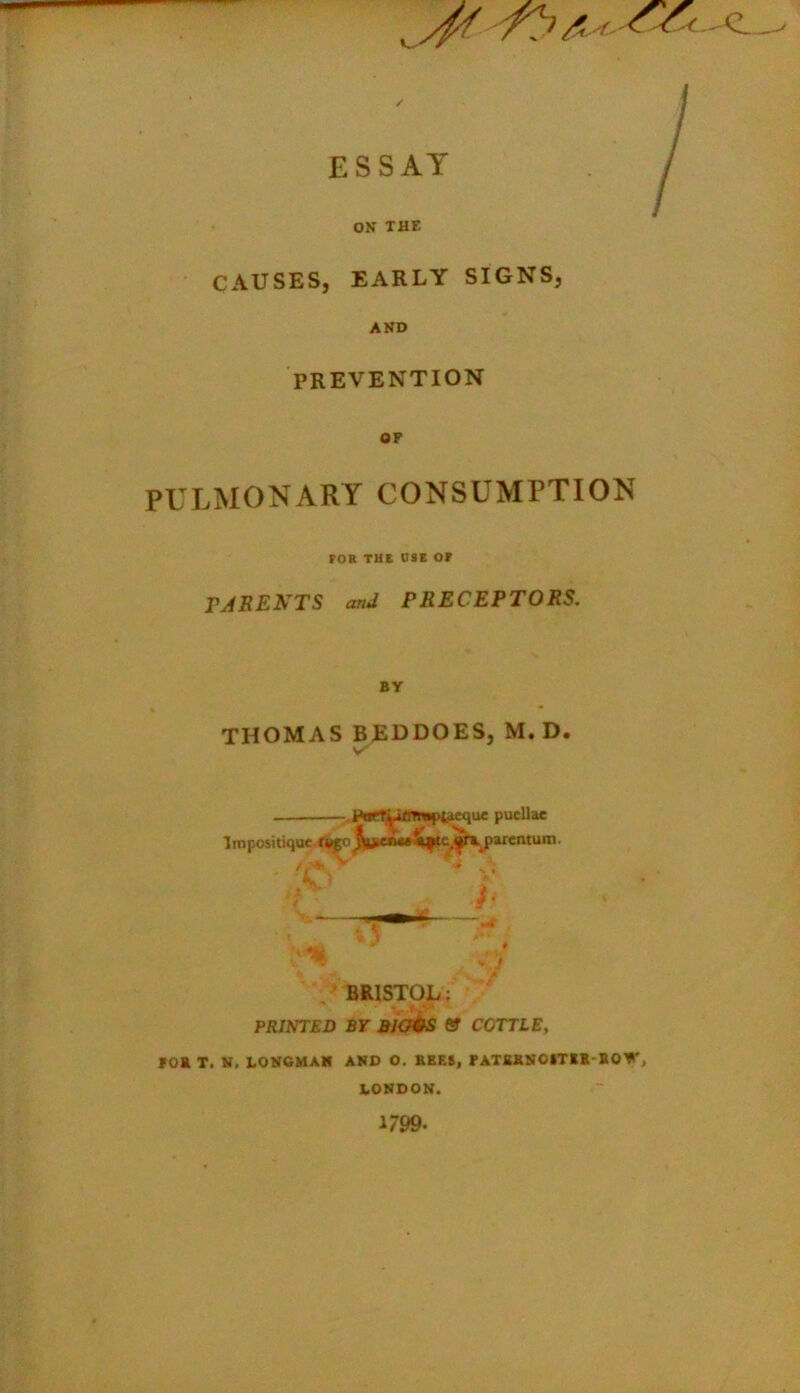 yf/ /?'/<' ESSAY ON THE CAUSES, EARLY SIGNS, AND PREVENTION OP PULMONARY CONSUMPTION FOB THE USE OF PARENTS and PRECEPTORS. BY THOMAS BEDDOES, M. D. \r rtjrT^iflTmpfcicque puellae Impositiquc ti*£o^«nw^tc(«fAparentum. BRISTOL; PRINTED BY BJG&S tS COTTLE, POB T. N. LONGMAN AND O. REES, PATEKNOITIRBO*', LONDON. 1/99-