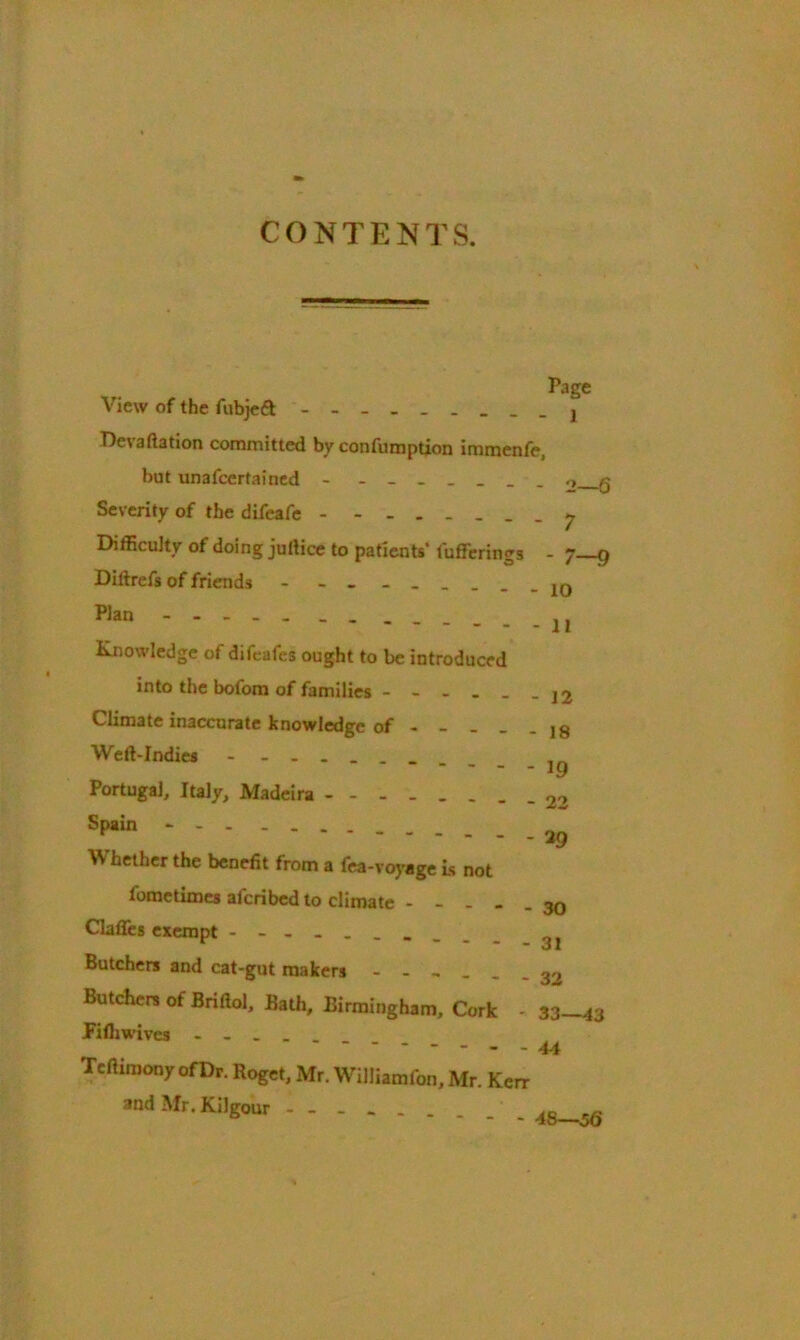 CONTENTS. Page View of the ftibjeft De\aftation committed by confumption immenfe, but unafcertained - _______ ,, q Severity of the difeafe y Difficulty of doing juftice to patients' Offerings - 7—g Diftrefs of friends - - - - 10 Plan Knowledge of difeafes ought to be introduced into the bofom of families - - - . . Climate inaccurate knowledge of - - - Weft-Indies - - Portugal, Italy, Madeira Spain - W hether the benefit from a fea-voyage is not fometimes afcribed to climate - - . - Claffes exempt - Butchers and cat-gut makers - - - - _ Butchers of Briftol, Bath, Birmingham, Cork fifliwives - - 12 - 18 - 19 - 22 - 29 - 30 - 31 - 32 ■ 33—4 3 - 44 Tcftimony ofDr. Roget, Mr. Williamfon, Mr. Kerr and Mr. Kilgour - - _ _ - 48—56