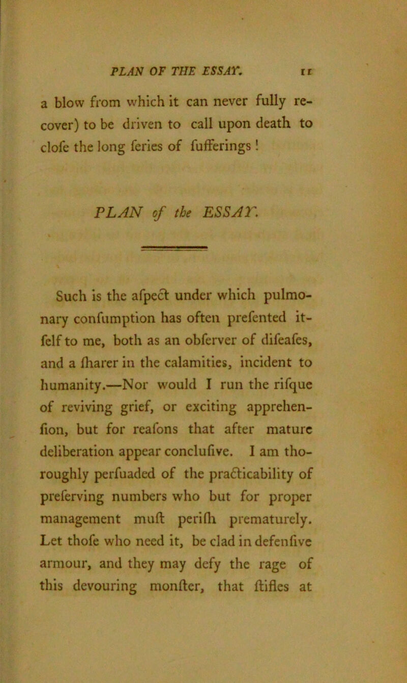 a blow from which it can never fully re- cover) to be driven to call upon death to clofe the long feries of fufferings ! PLAN of the ESSAT. Such is the afpect under which pulmo- nary confumption has often prefented it- felf to me, both as an obferver of difeafes, and a fharer in the calamities, incident to humanity.—Nor would I run the rifque of reviving grief, or exciting apprehen- fion, but for reafons that after mature deliberation appear conclufive. I am tho- roughly perfuaded of the practicability of preferving numbers who but for proper management mull perilh prematurely. Let thofe who need it, be clad in defen five armour, and they may defy the rage of this devouring monfter, that flifles at