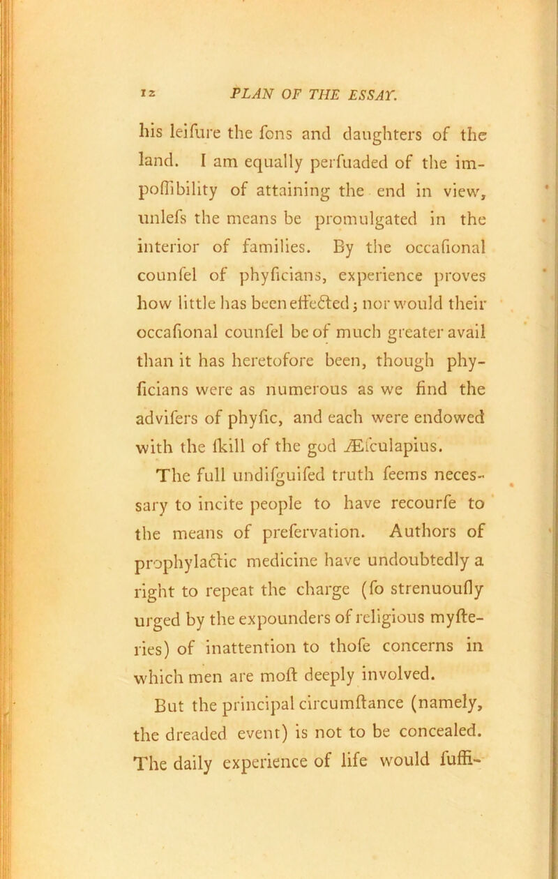 his leifure the Tons and daughters of the land. I am equally perfuaded of the im- pofiibility of attaining the end in view, unlefs the means be promulgated in the interior of families. By the occafional counfel of phyficians, experience proves how little has beenetfedted ; nor would their occafional counfel be of much greater avail than it has heretofore been, though phy- ficians were as numerous as we find the advifers of phyfic, and each were endowed with the fkill of the god iEiculapius. The full undifcuifed truth feems neces- sary to incite people to have recourfe to the means of prefervation. Authors of prophylactic medicine have undoubtedly a right to repeat the charge (fo strenuoufly urged by the expounders of religious myfte- ries) of inattention to thofe concerns in which men are moft deeply involved. But the principal circumftance (namely, the dreaded event) is not to be concealed. The daily experience of life would fuffi-