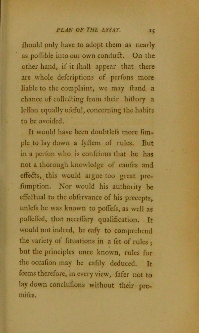 Ihould only have to adopt them as nearly as pollible into our own condudf. On the other hand, if it fhall appear that there are whole defcriptions of perfons more liable to the complaint, we may hand a chance of colle£ting from their hiftory a leffon equally ufeful, concerning the habits to be avoided. It would have been doubtlefs more fim- ple to lay down a fyllem of rules. But in a perfon who is confcious that he has not a thorough knowledge of caufes and effe&s, this would argue too great pre- fumption. Nor would his authoiity be effectual to the obfervance of his precepts, unlefs he was known to polfefs, as well as poflefled, that neceflary qualification. It would not indeed, be eafy to comprehend the variety of fituations in a fet of rules j but the principles once known, rules for the occafion may be eafily deduced. It feems therefore, in every view, fafer not to lay down conclufions without their pre- mifes.