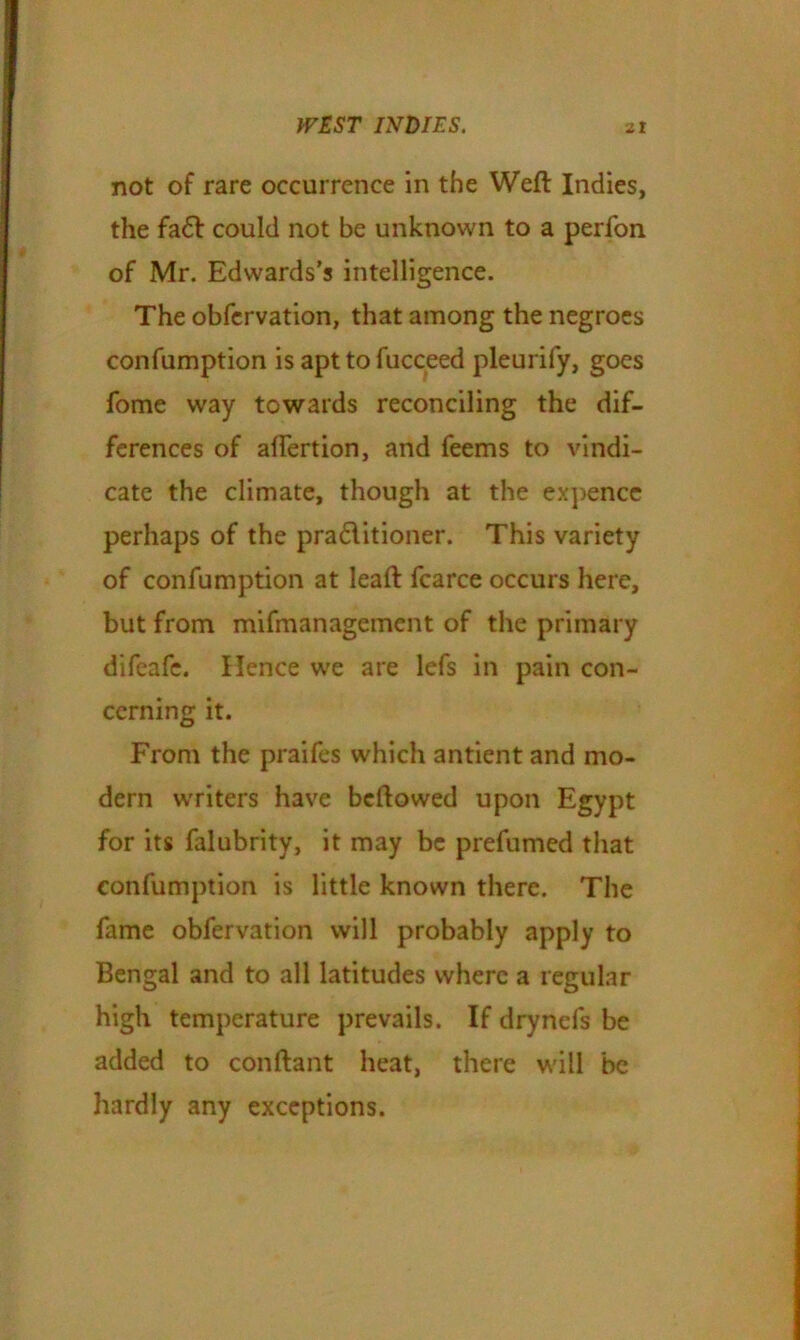 not of rare occurrence in the Weft Indies, the fad could not be unknown to a perfon of Mr. Edwards’s intelligence. The obfervation, that among the negroes confumption is apt to fucceed pleurify, goes fome way towards reconciling the dif- ferences of aflertion, and feems to vindi- cate the climate, though at the expence perhaps of the praditioner. This variety of confumption at leaft fcarce occurs here, but from mifmanagement of the primary difeafc. Hence we are lefs in pain con- cerning it. From the praifes which antient and mo- dern writers have bcftowed upon Egypt for its falubrity, it may be prefumed that confumption is little known there. The fame obfervation will probably apply to Bengal and to all latitudes where a regular high temperature prevails. If drynefs be added to conftant heat, there will be hardly any exceptions.