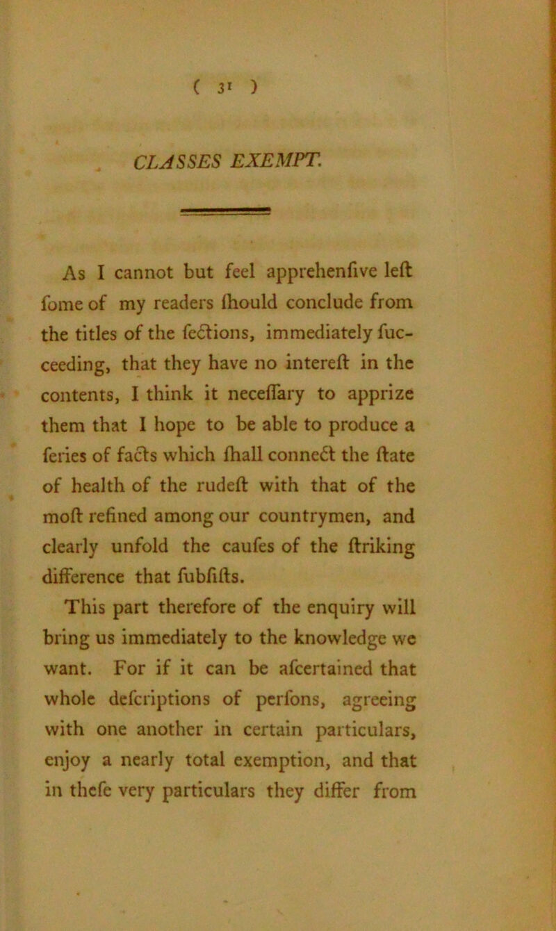 CLASSES EXEMPT. As I cannot but feel apprehenfive left fome of my readers Ihould conclude from the titles of the feet ions, immediately fuc- ceeding, that they have no intereft in the contents, I think it neceflary to apprize them that 1 hope to be able to produce a feries of facts which fhall conned the ftate of health of the rudeft with that of the moft refined among our countrymen, and clearly unfold the caufes of the ftriking difference that fubfifts. This part therefore of the enquiry will bring us immediately to the knowledge we want. For if it can be afeertained that whole deferiptions of perfons, agreeing with one another in certain particulars, enjoy a nearly total exemption, and that in thefe very particulars they differ from